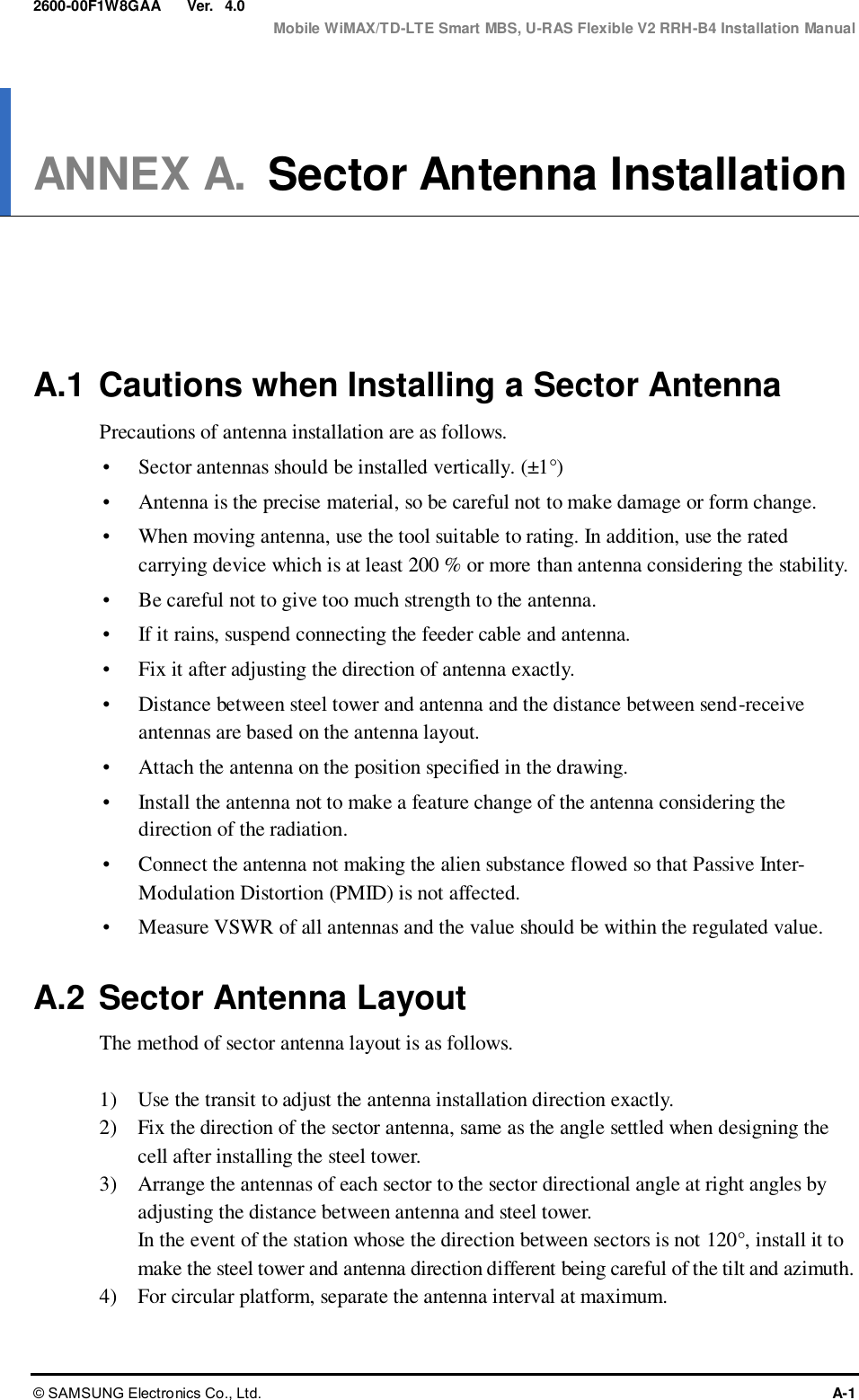  Ver.  Mobile WiMAX/TD-LTE Smart MBS, U-RAS Flexible V2 RRH-B4 Installation Manual © SAMSUNG Electronics Co., Ltd.  A-1 2600-00F1W8GAA 4.0 ANNEX A. Sector Antenna Installation      A.1 Cautions when Installing a Sector Antenna Precautions of antenna installation are as follows.  Sector antennas should be installed vertically. (±1°)  Antenna is the precise material, so be careful not to make damage or form change.  When moving antenna, use the tool suitable to rating. In addition, use the rated carrying device which is at least 200 % or more than antenna considering the stability.  Be careful not to give too much strength to the antenna.    If it rains, suspend connecting the feeder cable and antenna.    Fix it after adjusting the direction of antenna exactly.    Distance between steel tower and antenna and the distance between send-receive antennas are based on the antenna layout.  Attach the antenna on the position specified in the drawing.    Install the antenna not to make a feature change of the antenna considering the direction of the radiation.    Connect the antenna not making the alien substance flowed so that Passive Inter-Modulation Distortion (PMID) is not affected.  Measure VSWR of all antennas and the value should be within the regulated value.  A.2 Sector Antenna Layout The method of sector antenna layout is as follows.  1)    Use the transit to adjust the antenna installation direction exactly. 2)    Fix the direction of the sector antenna, same as the angle settled when designing the cell after installing the steel tower. 3)    Arrange the antennas of each sector to the sector directional angle at right angles by adjusting the distance between antenna and steel tower. In the event of the station whose the direction between sectors is not 120°, install it to make the steel tower and antenna direction different being careful of the tilt and azimuth. 4)    For circular platform, separate the antenna interval at maximum.  