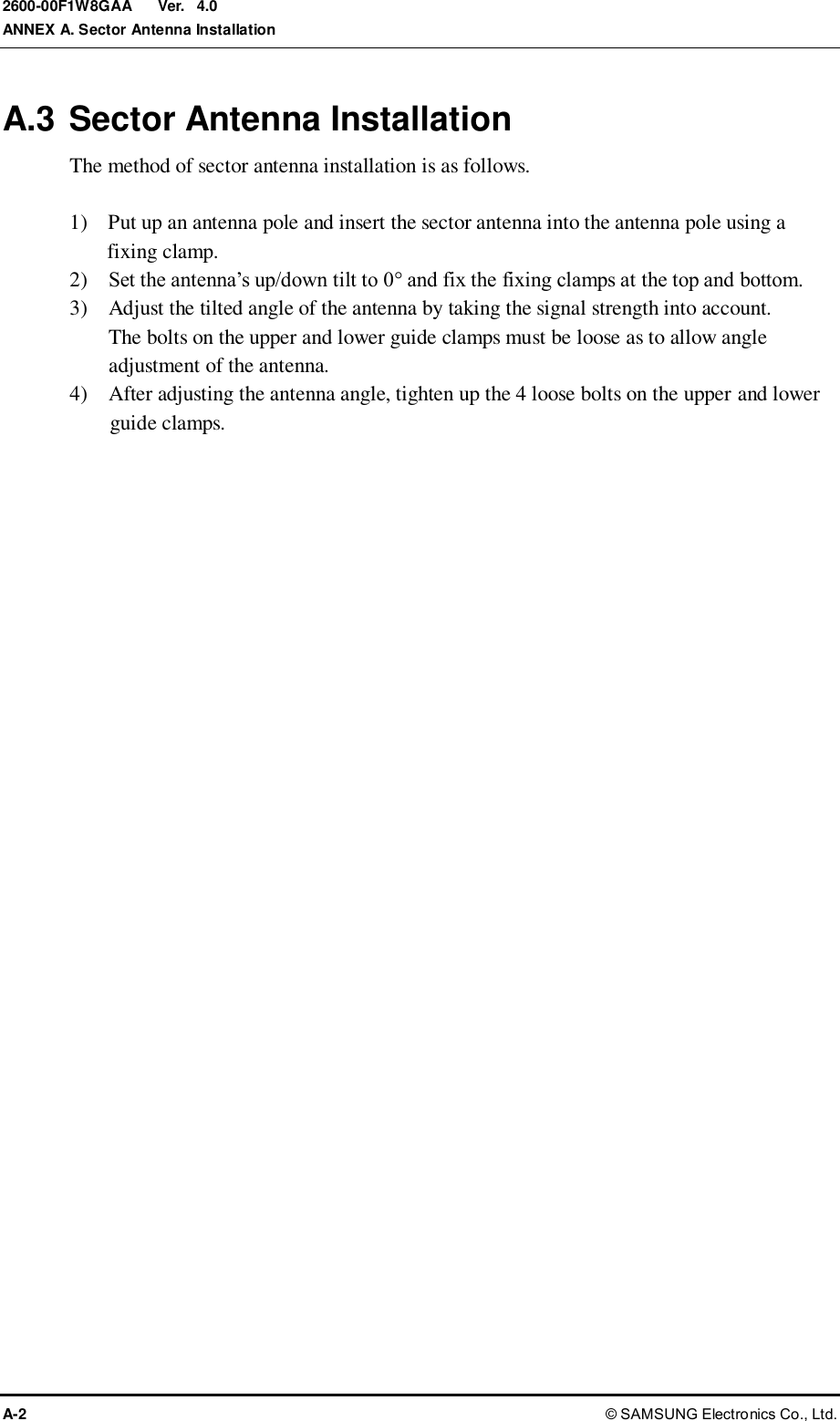  Ver.  ANNEX A. Sector Antenna Installation A-2 © SAMSUNG Electronics Co., Ltd. 2600-00F1W8GAA 4.0 A.3 Sector Antenna Installation The method of sector antenna installation is as follows.  1)    Put up an antenna pole and insert the sector antenna into the antenna pole using a fixing clamp. 2)    Set the antenna’s up/down tilt to 0° and fix the fixing clamps at the top and bottom. 3)    Adjust the tilted angle of the antenna by taking the signal strength into account.   The bolts on the upper and lower guide clamps must be loose as to allow angle adjustment of the antenna. 4)    After adjusting the antenna angle, tighten up the 4 loose bolts on the upper and lower guide clamps. 