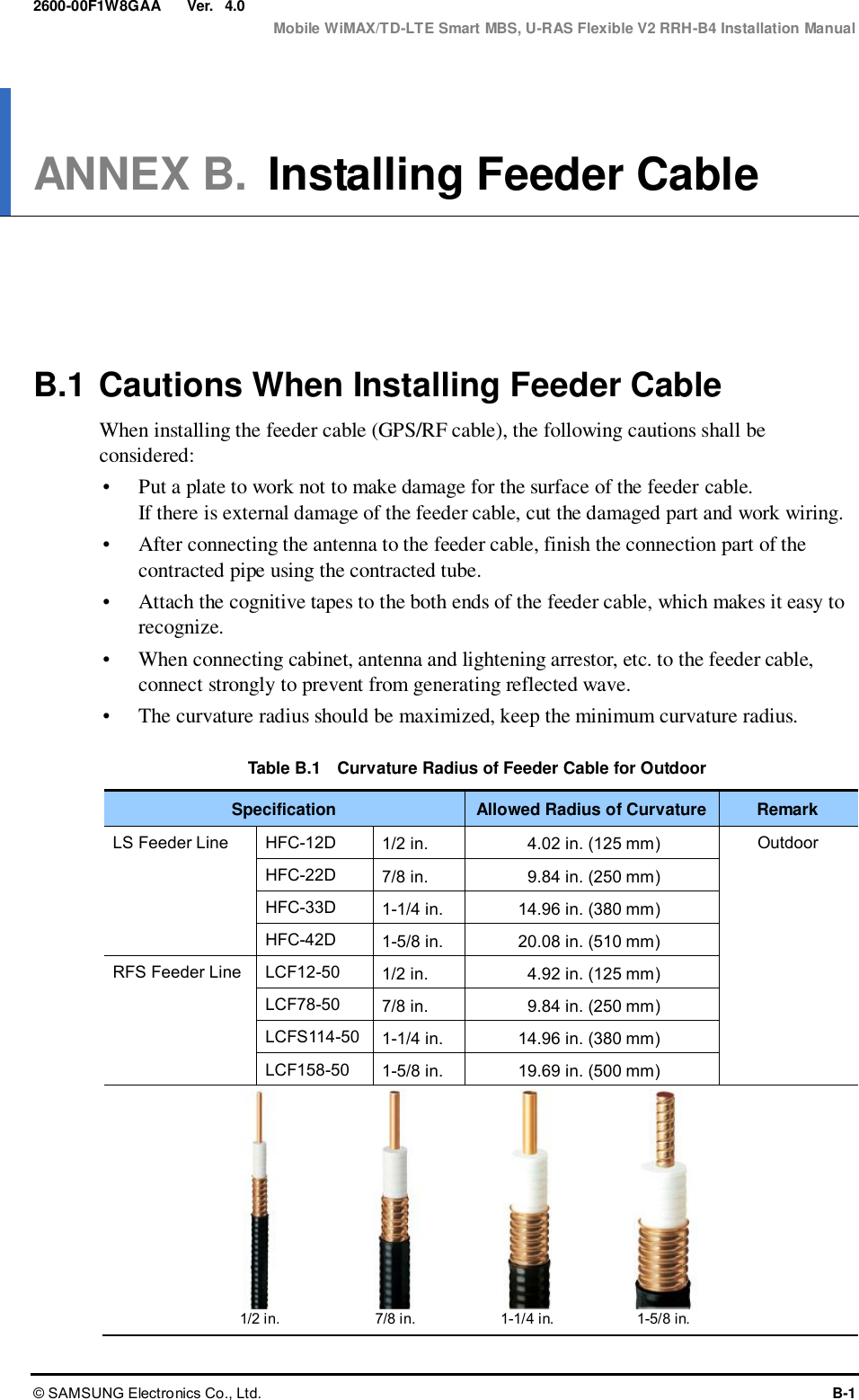  Ver.  Mobile WiMAX/TD-LTE Smart MBS, U-RAS Flexible V2 RRH-B4 Installation Manual © SAMSUNG Electronics Co., Ltd.  B-1 2600-00F1W8GAA 4.0 ANNEX B. Installing Feeder Cable      B.1 Cautions When Installing Feeder Cable When installing the feeder cable (GPS/RF cable), the following cautions shall be considered:  Put a plate to work not to make damage for the surface of the feeder cable.   If there is external damage of the feeder cable, cut the damaged part and work wiring.    After connecting the antenna to the feeder cable, finish the connection part of the contracted pipe using the contracted tube.    Attach the cognitive tapes to the both ends of the feeder cable, which makes it easy to recognize.  When connecting cabinet, antenna and lightening arrestor, etc. to the feeder cable, connect strongly to prevent from generating reflected wave.  The curvature radius should be maximized, keep the minimum curvature radius.  Table B.1    Curvature Radius of Feeder Cable for Outdoor Specification Allowed Radius of Curvature Remark LS Feeder Line HFC-12D 1/2 in. 4.02 in. (125 mm) Outdoor HFC-22D 7/8 in. 9.84 in. (250 mm) HFC-33D 1-1/4 in. 14.96 in. (380 mm) HFC-42D 1-5/8 in. 20.08 in. (510 mm) RFS Feeder Line LCF12-50 1/2 in. 4.92 in. (125 mm) LCF78-50 7/8 in. 9.84 in. (250 mm) LCFS114-50 1-1/4 in. 14.96 in. (380 mm) LCF158-50 1-5/8 in. 19.69 in. (500 mm)           1/2 in. 7/8 in. 1-1/4 in. 1-5/8 in. 