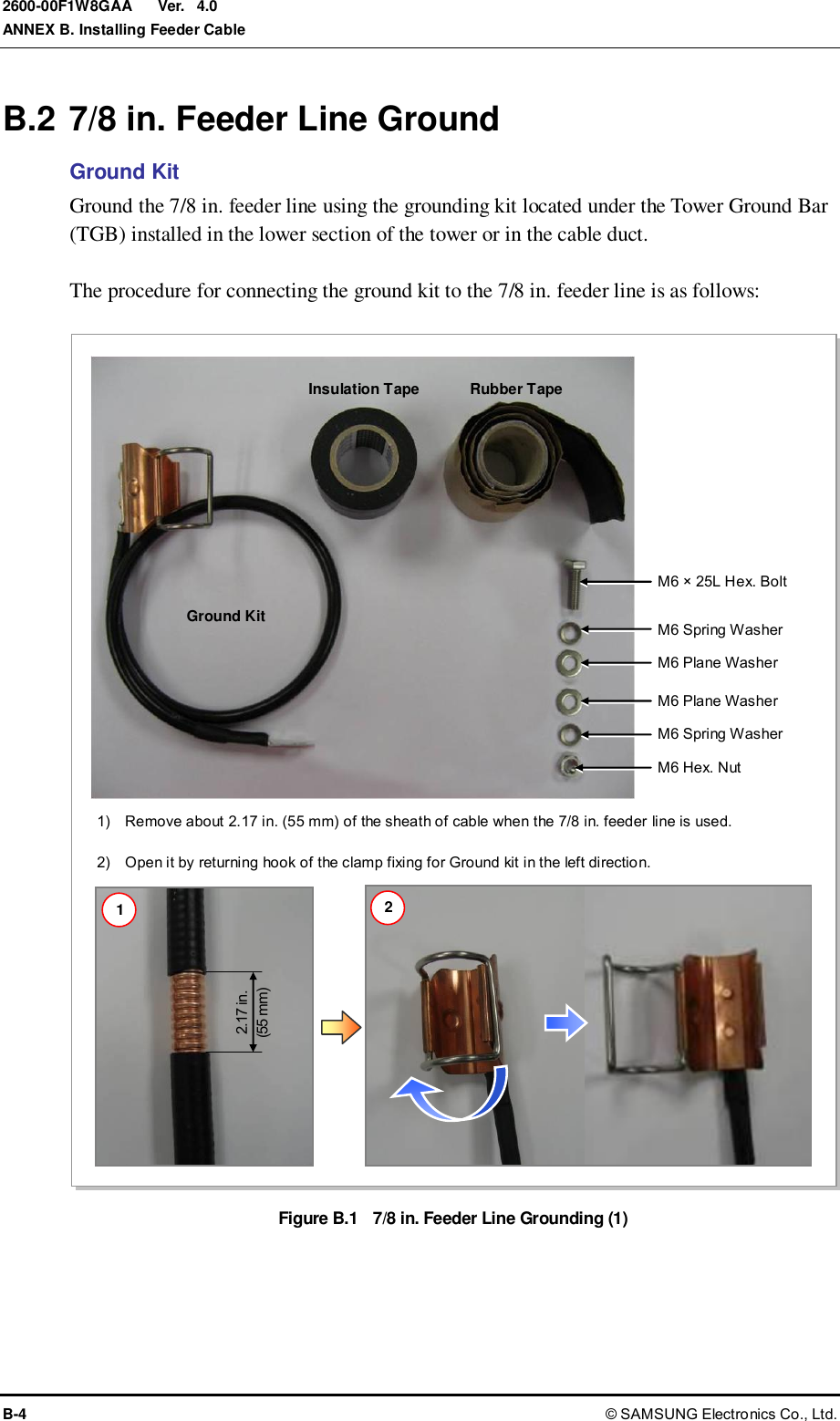 Ver.  ANNEX B. Installing Feeder Cable B-4 © SAMSUNG Electronics Co., Ltd. 2600-00F1W8GAA 4.0 B.2 7/8 in. Feeder Line Ground Ground Kit Ground the 7/8 in. feeder line using the grounding kit located under the Tower Ground Bar (TGB) installed in the lower section of the tower or in the cable duct.  The procedure for connecting the ground kit to the 7/8 in. feeder line is as follows:  Figure B.1  7/8 in. Feeder Line Grounding (1)  2.17 in. (55 mm)  M6 Hex. Nut Ground Kit Insulation Tape Rubber Tape M6 × 25L Hex. Bolt M6 Spring Washer M6 Plane Washer M6 Plane Washer M6 Spring Washer 1)    Remove about 2.17 in. (55 mm) of the sheath of cable when the 7/8 in. feeder line is used.  2)    Open it by returning hook of the clamp fixing for Ground kit in the left direction. 1 2 