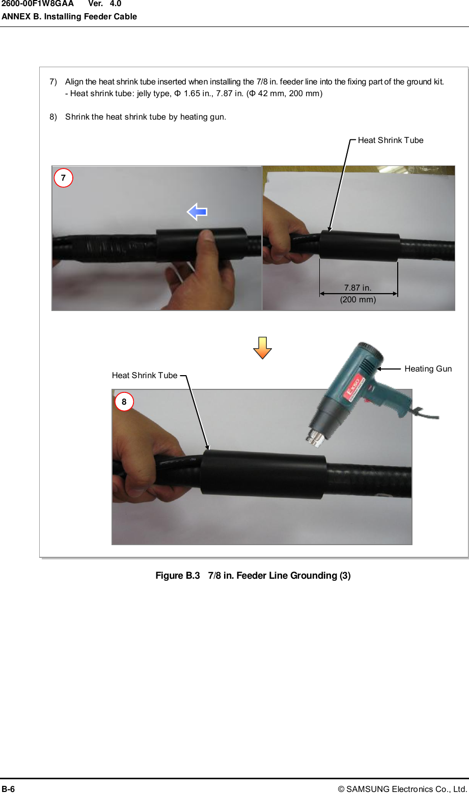  Ver.  ANNEX B. Installing Feeder Cable B-6 © SAMSUNG Electronics Co., Ltd. 2600-00F1W8GAA 4.0  Figure B.3  7/8 in. Feeder Line Grounding (3)  7.87 in. (200 mm) Heating Gun Heat Shrink Tube   Heat Shrink Tube   7)    Align the heat shrink tube inserted when installing the 7/8 in. feeder line into the fixing part of the ground kit. - Heat shrink tube: jelly type, Φ 1.65 in., 7.87 in. (Φ 42 mm, 200 mm)  8)    Shrink the heat shrink tube by heating gun. 7 8 