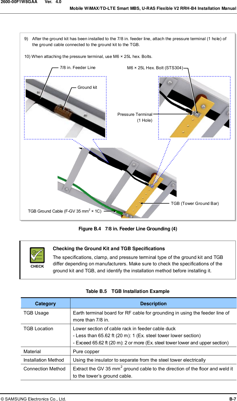  Ver.    Mobile WiMAX/TD-LTE Smart MBS, U-RAS Flexible V2 RRH-B4 Installation Manual © SAMSUNG Electronics Co., Ltd.  B-7 2600-00F1W8GAA 4.0  Figure B.4    7/8 in. Feeder Line Grounding (4)    Checking the Ground Kit and TGB Specifications   The specifications, clamp, and pressure terminal type of the ground kit and TGB differ depending on manufacturers. Make sure to check the specifications of the ground kit and TGB, and identify the installation method before installing it.  Table B.5  TGB Installation Example Category Description TGB Usage Earth terminal board for RF cable for grounding in using the feeder line of more than 7/8 in. TGB Location Lower section of cable rack in feeder cable duck - Less than 65.62 ft (20 m): 1 (Ex. steel tower lower section) - Exceed 65.62 ft (20 m): 2 or more (Ex. steel tower lower and upper section) Material Pure copper Installation Method Using the insulator to separate from the steel tower electrically Connection Method Extract the GV 35 mm2 ground cable to the direction of the floor and weld it to the tower’s ground cable.  9)    After the ground kit has been installed to the 7/8 in. feeder line, attach the pressure terminal (1 hole) of the ground cable connected to the ground kit to the TGB.  10) When attaching the pressure terminal, use M6 × 25L hex. Bolts. TGB (Tower Ground Bar) TGB Ground Cable (F-GV 35 mm2 × 1C) M6 × 25L Hex. Bolt (STS304) Pressure Terminal (1 Hole)  Ground kit 7/8 in. Feeder Line 