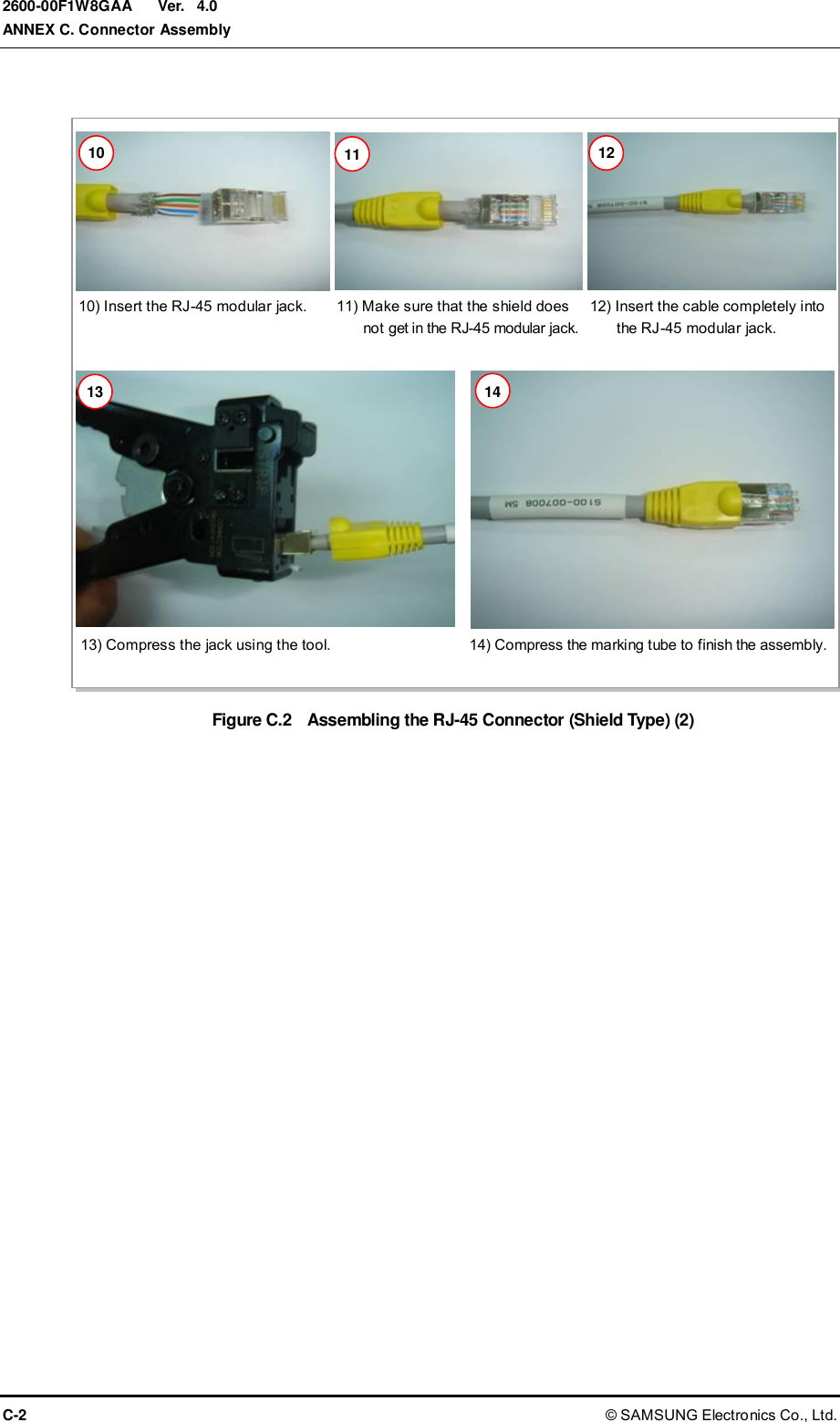  Ver.  ANNEX C. Connector Assembly C-2 © SAMSUNG Electronics Co., Ltd. 2600-00F1W8GAA 4.0  Figure C.2    Assembling the RJ-45 Connector (Shield Type) (2)  10) Insert the RJ-45 modular jack. 11) Make sure that the shield does   not get in the RJ-45 modular jack. 12) Insert the cable completely into   the RJ-45 modular jack. 13) Compress the jack using the tool. 14) Compress the marking tube to finish the assembly. 10 11 12 13 14 