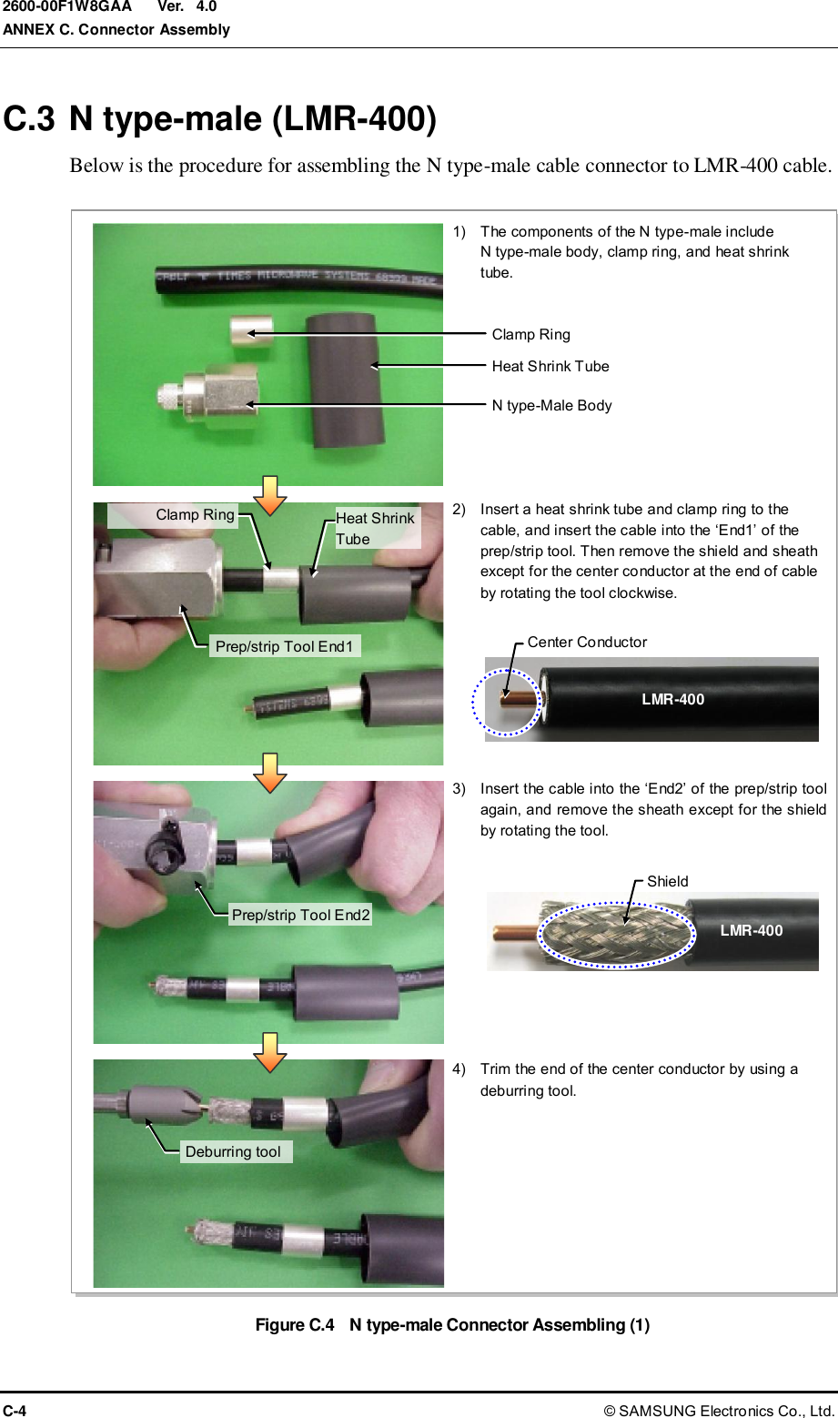  Ver.  ANNEX C. Connector Assembly C-4 © SAMSUNG Electronics Co., Ltd. 2600-00F1W8GAA 4.0 C.3 N type-male (LMR-400) Below is the procedure for assembling the N type-male cable connector to LMR-400 cable.  Figure C.4    N type-male Connector Assembling (1)  in.B in. 케이블 랙 1)    The components of the N type-male include   N type-male body, clamp ring, and heat shrink tube.  2)    Insert a heat shrink tube and clamp ring to the cable, and insert the cable into the ‘End1’ of the prep/strip tool. Then remove the shield and sheath except for the center conductor at the end of cable by rotating the tool clockwise.  3)    Insert the cable into the ‘End2’ of the prep/strip tool again, and remove the sheath except for the shield by rotating the tool.  4)    Trim the end of the center conductor by using a deburring tool. Heat Shrink Tube Clamp Ring N type-Male Body LMR-400 LMR-400 Prep/strip Tool End1 Prep/strip Tool End2 Deburring tool Center Conductor Shield Clamp Ring Heat Shrink Tube 