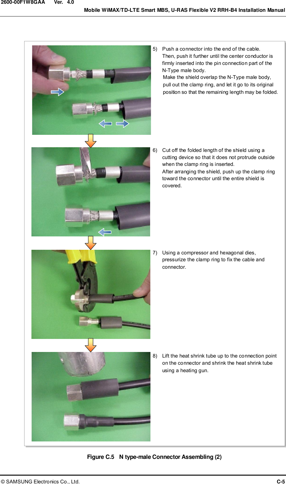  Ver.    Mobile WiMAX/TD-LTE Smart MBS, U-RAS Flexible V2 RRH-B4 Installation Manual © SAMSUNG Electronics Co., Ltd.  C-5 2600-00F1W8GAA 4.0  Figure C.5    N type-male Connector Assembling (2)  in.B in. 케이블 랙 5)    Push a connector into the end of the cable. Then, push it further until the center conductor is firmly inserted into the pin connection part of the   N-Type male body. Make the shield overlap the N-Type male body, pull out the clamp ring, and let it go to its original position so that the remaining length may be folded. 6)    Cut off the folded length of the shield using a cutting device so that it does not protrude outside when the clamp ring is inserted.   After arranging the shield, push up the clamp ring toward the connector until the entire shield is covered. 7)    Using a compressor and hexagonal dies, pressurize the clamp ring to fix the cable and connector. 8)    Lift the heat shrink tube up to the connection point on the connector and shrink the heat shrink tube using a heating gun. 