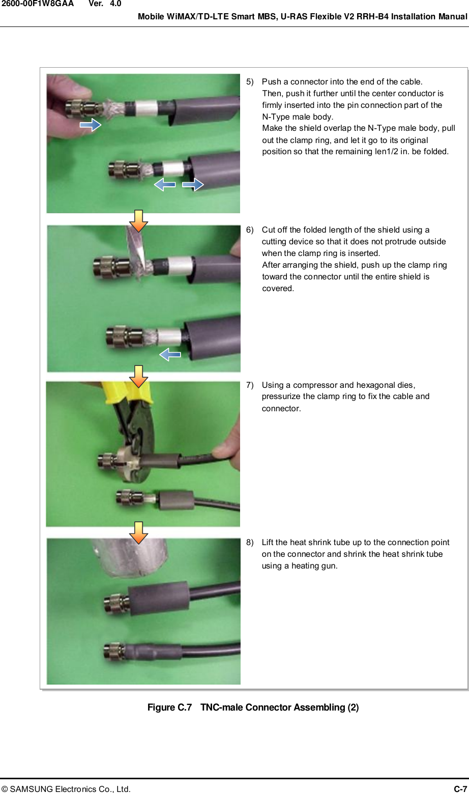  Ver.    Mobile WiMAX/TD-LTE Smart MBS, U-RAS Flexible V2 RRH-B4 Installation Manual © SAMSUNG Electronics Co., Ltd.  C-7 2600-00F1W8GAA 4.0  Figure C.7    TNC-male Connector Assembling (2)  5)    Push a connector into the end of the cable. Then, push it further until the center conductor is firmly inserted into the pin connection part of the   N-Type male body. Make the shield overlap the N-Type male body, pull out the clamp ring, and let it go to its original position so that the remaining len1/2 in. be folded. 6)    Cut off the folded length of the shield using a cutting device so that it does not protrude outside when the clamp ring is inserted. After arranging the shield, push up the clamp ring toward the connector until the entire shield is covered. 7)    Using a compressor and hexagonal dies, pressurize the clamp ring to fix the cable and connector. 8)    Lift the heat shrink tube up to the connection point on the connector and shrink the heat shrink tube using a heating gun. 