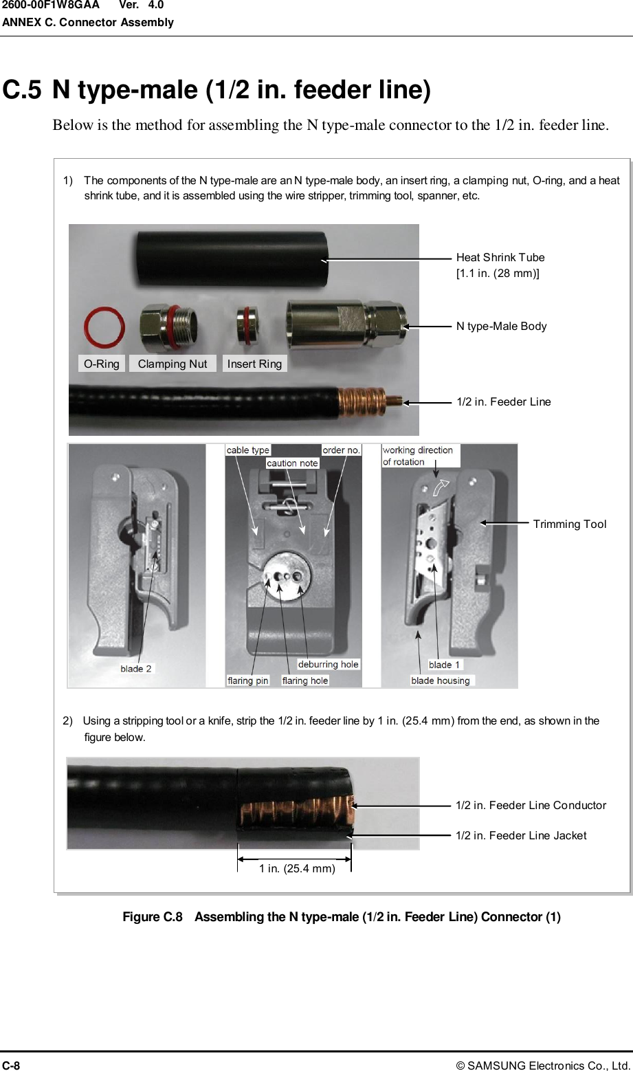  Ver.  ANNEX C. Connector Assembly C-8 © SAMSUNG Electronics Co., Ltd. 2600-00F1W8GAA 4.0 C.5 N type-male (1/2 in. feeder line) Below is the method for assembling the N type-male connector to the 1/2 in. feeder line.  Figure C.8  Assembling the N type-male (1/2 in. Feeder Line) Connector (1)  1)    The components of the N type-male are an N type-male body, an insert ring, a clamping nut, O-ring, and a heat shrink tube, and it is assembled using the wire stripper, trimming tool, spanner, etc. 2)    Using a stripping tool or a knife, strip the 1/2 in. feeder line by 1 in. (25.4 mm) from the end, as shown in the figure below. Trimming Tool Heat Shrink Tube [1.1 in. (28 mm)] Insert Ring N type-Male Body Clamping Nut 1/2 in. Feeder Line O-Ring 1 in. (25.4 mm)  1/2 in. Feeder Line Conductor 1/2 in. Feeder Line Jacket 