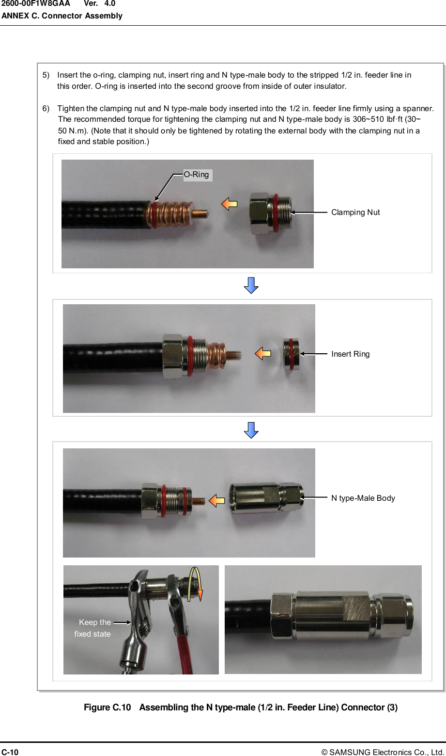  Ver.  ANNEX C. Connector Assembly C-10 © SAMSUNG Electronics Co., Ltd. 2600-00F1W8GAA 4.0  Figure C.10  Assembling the N type-male (1/2 in. Feeder Line) Connector (3) 5)    Insert the o-ring, clamping nut, insert ring and N type-male body to the stripped 1/2 in. feeder line in   this order. O-ring is inserted into the second groove from inside of outer insulator.  6)    Tighten the clamping nut and N type-male body inserted into the 1/2 in. feeder line firmly using a spanner.   The recommended torque for tightening the clamping nut and N type-male body is 306~510 lbf·ft (30~ 50 N.m). (Note that it should only be tightened by rotating the external body with the clamping nut in a fixed and stable position.) Insert Ring N type-Male Body Clamping Nut O-Ring Keep the fixed state 