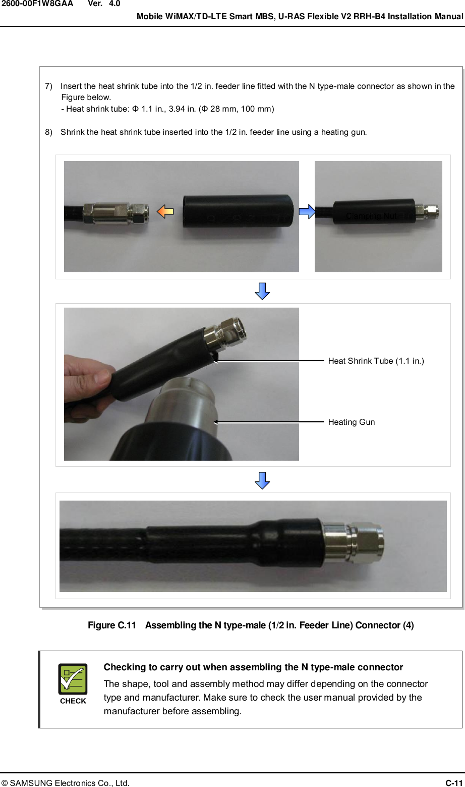  Ver.    Mobile WiMAX/TD-LTE Smart MBS, U-RAS Flexible V2 RRH-B4 Installation Manual © SAMSUNG Electronics Co., Ltd.  C-11 2600-00F1W8GAA 4.0  Figure C.11    Assembling the N type-male (1/2 in. Feeder Line) Connector (4)    Checking to carry out when assembling the N type-male connector   The shape, tool and assembly method may differ depending on the connector type and manufacturer. Make sure to check the user manual provided by the manufacturer before assembling. Clamping Nut 7)    Insert the heat shrink tube into the 1/2 in. feeder line fitted with the N type-male connector as shown in the Figure below. - Heat shrink tube: Φ 1.1 in., 3.94 in. (Φ 28 mm, 100 mm)  8)    Shrink the heat shrink tube inserted into the 1/2 in. feeder line using a heating gun. Heating Gun Heat Shrink Tube (1.1 in.) 