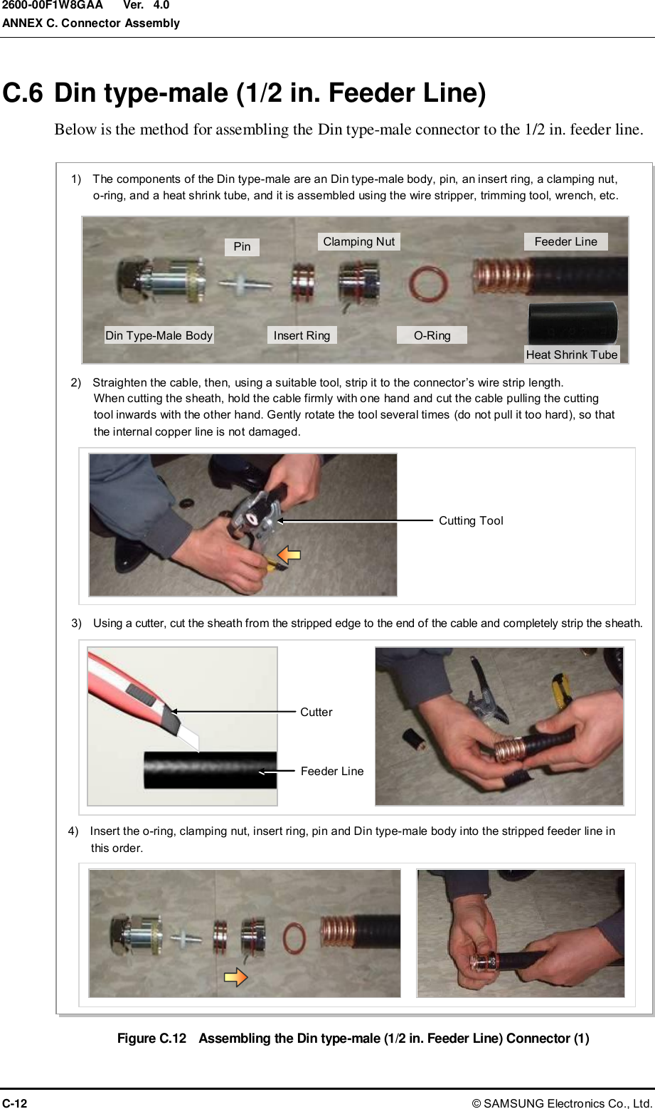  Ver.  ANNEX C. Connector Assembly C-12 © SAMSUNG Electronics Co., Ltd. 2600-00F1W8GAA 4.0 C.6 Din type-male (1/2 in. Feeder Line) Below is the method for assembling the Din type-male connector to the 1/2 in. feeder line.  Figure C.12  Assembling the Din type-male (1/2 in. Feeder Line) Connector (1) 2)    Straighten the cable, then, using a suitable tool, strip it to the connector’s wire strip length.   When cutting the sheath, hold the cable firmly with one hand and cut the cable pulling the cutting   tool inwards with the other hand. Gently rotate the tool several times (do not pull it too hard), so that   the internal copper line is not damaged. 3)    Using a cutter, cut the sheath from the stripped edge to the end of the cable and completely strip the sheath. Cutting Tool Cutter Feeder Line 1)    The components of the Din type-male are an Din type-male body, pin, an insert ring, a clamping nut,   o-ring, and a heat shrink tube, and it is assembled using the wire stripper, trimming tool, wrench, etc.  4)    Insert the o-ring, clamping nut, insert ring, pin and Din type-male body into the stripped feeder line in   this order. Din Type-Male Body Pin Insert Ring Clamping Nut O-Ring Feeder Line Heat Shrink Tube 