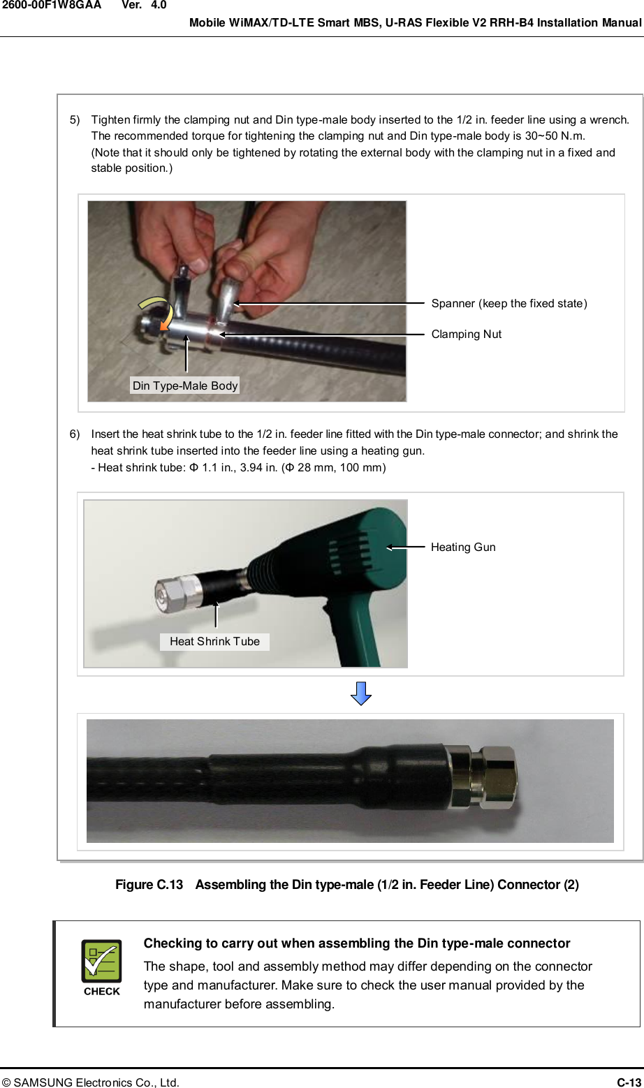  Ver.    Mobile WiMAX/TD-LTE Smart MBS, U-RAS Flexible V2 RRH-B4 Installation Manual © SAMSUNG Electronics Co., Ltd.  C-13 2600-00F1W8GAA 4.0  Figure C.13  Assembling the Din type-male (1/2 in. Feeder Line) Connector (2)    Checking to carry out when assembling the Din type-male connector     The shape, tool and assembly method may differ depending on the connector type and manufacturer. Make sure to check the user manual provided by the manufacturer before assembling. Spanner (keep the fixed state) 5)    Tighten firmly the clamping nut and Din type-male body inserted to the 1/2 in. feeder line using a wrench.   The recommended torque for tightening the clamping nut and Din type-male body is 30~50 N.m.   (Note that it should only be tightened by rotating the external body with the clamping nut in a fixed and stable position.) Clamping Nut 6)    Insert the heat shrink tube to the 1/2 in. feeder line fitted with the Din type-male connector; and shrink the heat shrink tube inserted into the feeder line using a heating gun. - Heat shrink tube: Φ 1.1 in., 3.94 in. (Φ 28 mm, 100 mm) Heating Gun Heat Shrink Tube Din Type-Male Body 