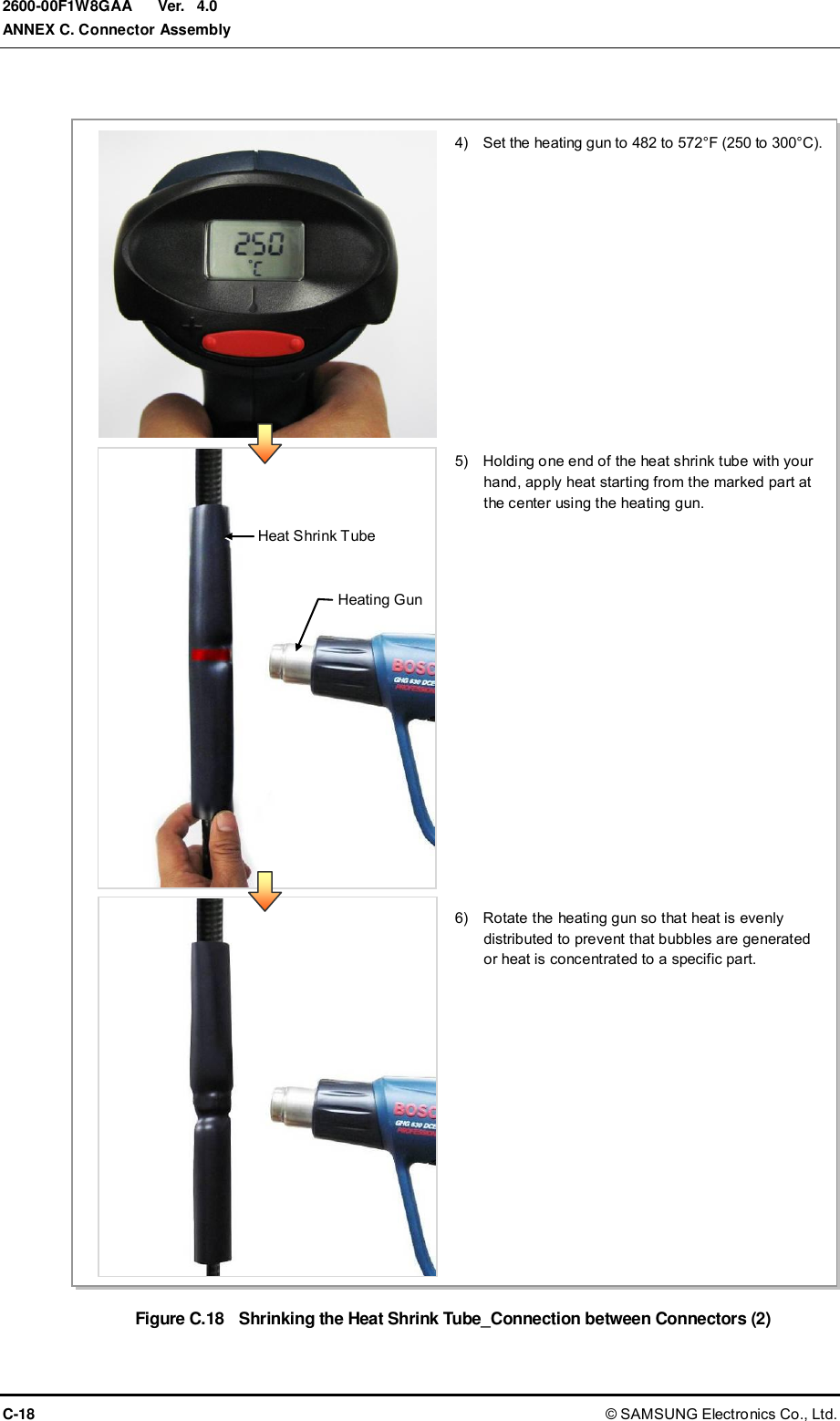  Ver.  ANNEX C. Connector Assembly C-18 © SAMSUNG Electronics Co., Ltd. 2600-00F1W8GAA 4.0  Figure C.18  Shrinking the Heat Shrink Tube_Connection between Connectors (2) 4)    Set the heating gun to 482 to 572°F (250 to 300°C). 5)    Holding one end of the heat shrink tube with your hand, apply heat starting from the marked part at the center using the heating gun. 6)    Rotate the heating gun so that heat is evenly distributed to prevent that bubbles are generated or heat is concentrated to a specific part. Heat Shrink Tube Heating Gun 