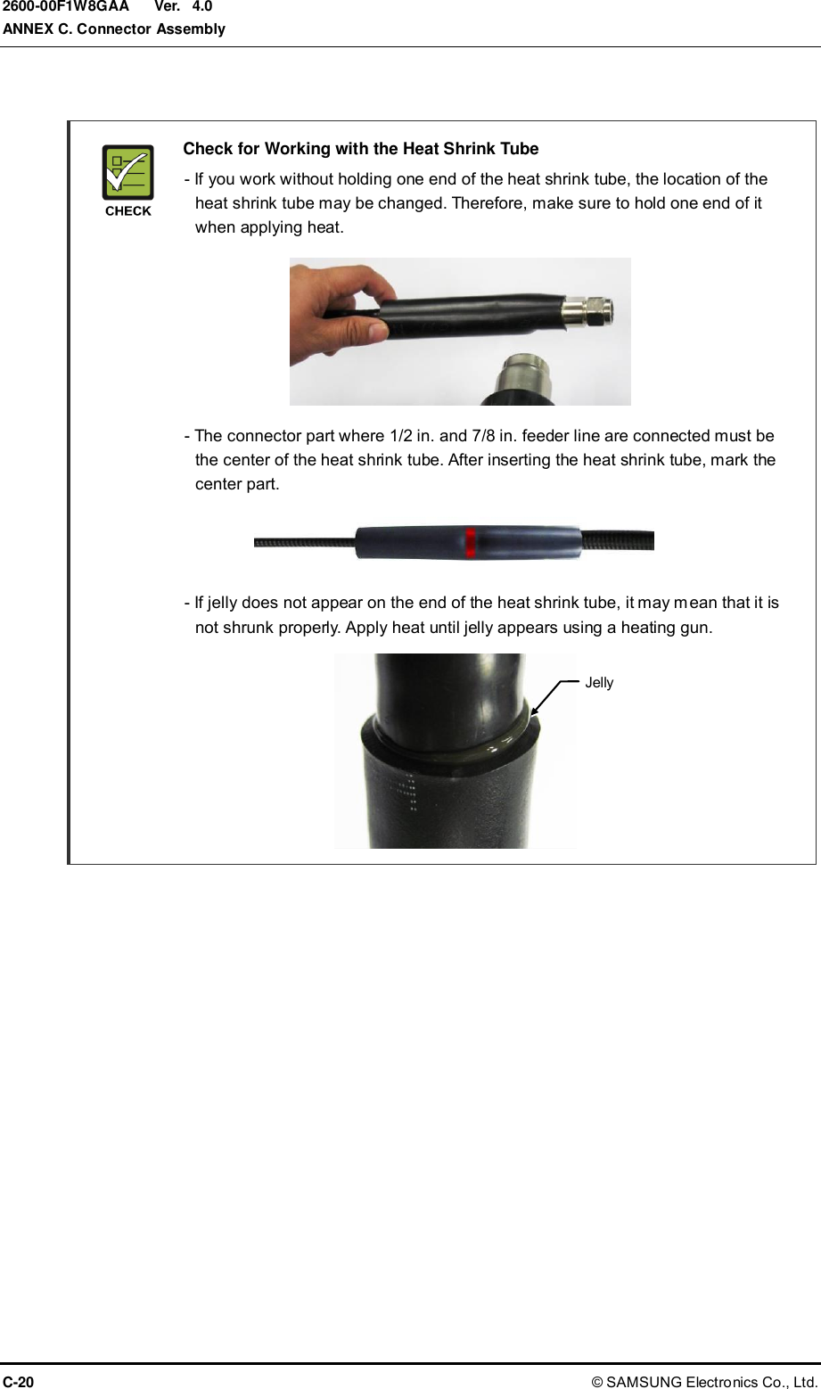  Ver.  ANNEX C. Connector Assembly C-20 © SAMSUNG Electronics Co., Ltd. 2600-00F1W8GAA 4.0    Check for Working with the Heat Shrink Tube   - If you work without holding one end of the heat shrink tube, the location of the heat shrink tube may be changed. Therefore, make sure to hold one end of it when applying heat.         - The connector part where 1/2 in. and 7/8 in. feeder line are connected must be the center of the heat shrink tube. After inserting the heat shrink tube, mark the center part.      - If jelly does not appear on the end of the heat shrink tube, it may mean that it is not shrunk properly. Apply heat until jelly appears using a heating gun.        Jelly 