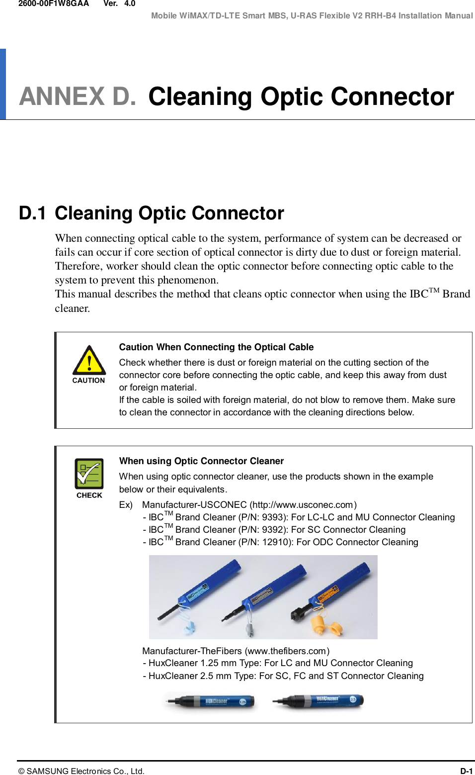  Ver.  Mobile WiMAX/TD-LTE Smart MBS, U-RAS Flexible V2 RRH-B4 Installation Manual © SAMSUNG Electronics Co., Ltd.  D-1 2600-00F1W8GAA 4.0 ANNEX D. Cleaning Optic Connector      D.1 Cleaning Optic Connector When connecting optical cable to the system, performance of system can be decreased or fails can occur if core section of optical connector is dirty due to dust or foreign material. Therefore, worker should clean the optic connector before connecting optic cable to the system to prevent this phenomenon. This manual describes the method that cleans optic connector when using the IBCTM Brand cleaner.    Caution When Connecting the Optical Cable     Check whether there is dust or foreign material on the cutting section of the connector core before connecting the optic cable, and keep this away from dust or foreign material.   If the cable is soiled with foreign material, do not blow to remove them. Make sure to clean the connector in accordance with the cleaning directions below.   When using Optic Connector Cleaner   When using optic connector cleaner, use the products shown in the example below or their equivalents.     Ex)    Manufacturer-USCONEC (http://www.usconec.com) - IBCTM Brand Cleaner (P/N: 9393): For LC-LC and MU Connector Cleaning - IBCTM Brand Cleaner (P/N: 9392): For SC Connector Cleaning - IBCTM Brand Cleaner (P/N: 12910): For ODC Connector Cleaning         Manufacturer-TheFibers (www.thefibers.com) - HuxCleaner 1.25 mm Type: For LC and MU Connector Cleaning - HuxCleaner 2.5 mm Type: For SC, FC and ST Connector Cleaning   