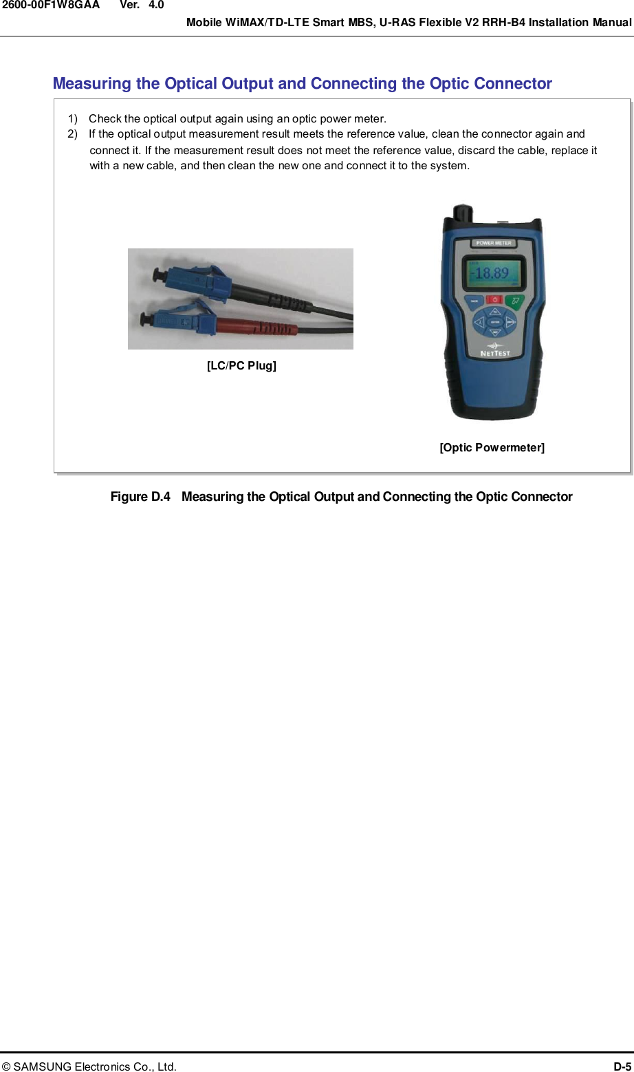  Ver.    Mobile WiMAX/TD-LTE Smart MBS, U-RAS Flexible V2 RRH-B4 Installation Manual © SAMSUNG Electronics Co., Ltd.  D-5 2600-00F1W8GAA 4.0 Measuring the Optical Output and Connecting the Optic Connector Figure D.4  Measuring the Optical Output and Connecting the Optic Connector  [Optic Powermeter] 1)    Check the optical output again using an optic power meter. 2)    If the optical output measurement result meets the reference value, clean the connector again and connect it. If the measurement result does not meet the reference value, discard the cable, replace it with a new cable, and then clean the new one and connect it to the system.    [LC/PC Plug] 