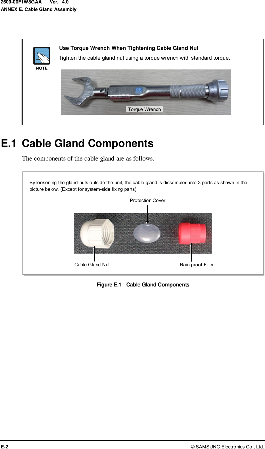  Ver.  ANNEX E. Cable Gland Assembly E-2 © SAMSUNG Electronics Co., Ltd. 2600-00F1W8GAA 4.0   Use Torque Wrench When Tightening Cable Gland Nut   Tighten the cable gland nut using a torque wrench with standard torque.        E.1  Cable Gland Components The components of the cable gland are as follows.  Figure E.1    Cable Gland Components  By loosening the gland nuts outside the unit, the cable gland is dissembled into 3 parts as shown in the picture below. (Except for system-side fixing parts) Protection Cover  Cable Gland Nut  Rain-proof Filler Torque Wrench 