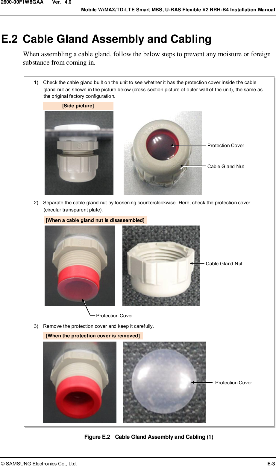  Ver.    Mobile WiMAX/TD-LTE Smart MBS, U-RAS Flexible V2 RRH-B4 Installation Manual © SAMSUNG Electronics Co., Ltd.  E-3 2600-00F1W8GAA 4.0 E.2  Cable Gland Assembly and Cabling When assembling a cable gland, follow the below steps to prevent any moisture or foreign substance from coming in.  Figure E.2    Cable Gland Assembly and Cabling (1) 1)    Check the cable gland built on the unit to see whether it has the protection cover inside the cable gland nut as shown in the picture below (cross-section picture of outer wall of the unit), the same as the original factory configuration. 3)    Remove the protection cover and keep it carefully. [Side picture] Protection Cover Cable Gland Nut 2)    Separate the cable gland nut by loosening counterclockwise. Here, check the protection cover (circular transparent plate). Protection Cover Cable Gland Nut [When a cable gland nut is disassembled] Protection Cover [When the protection cover is removed] 