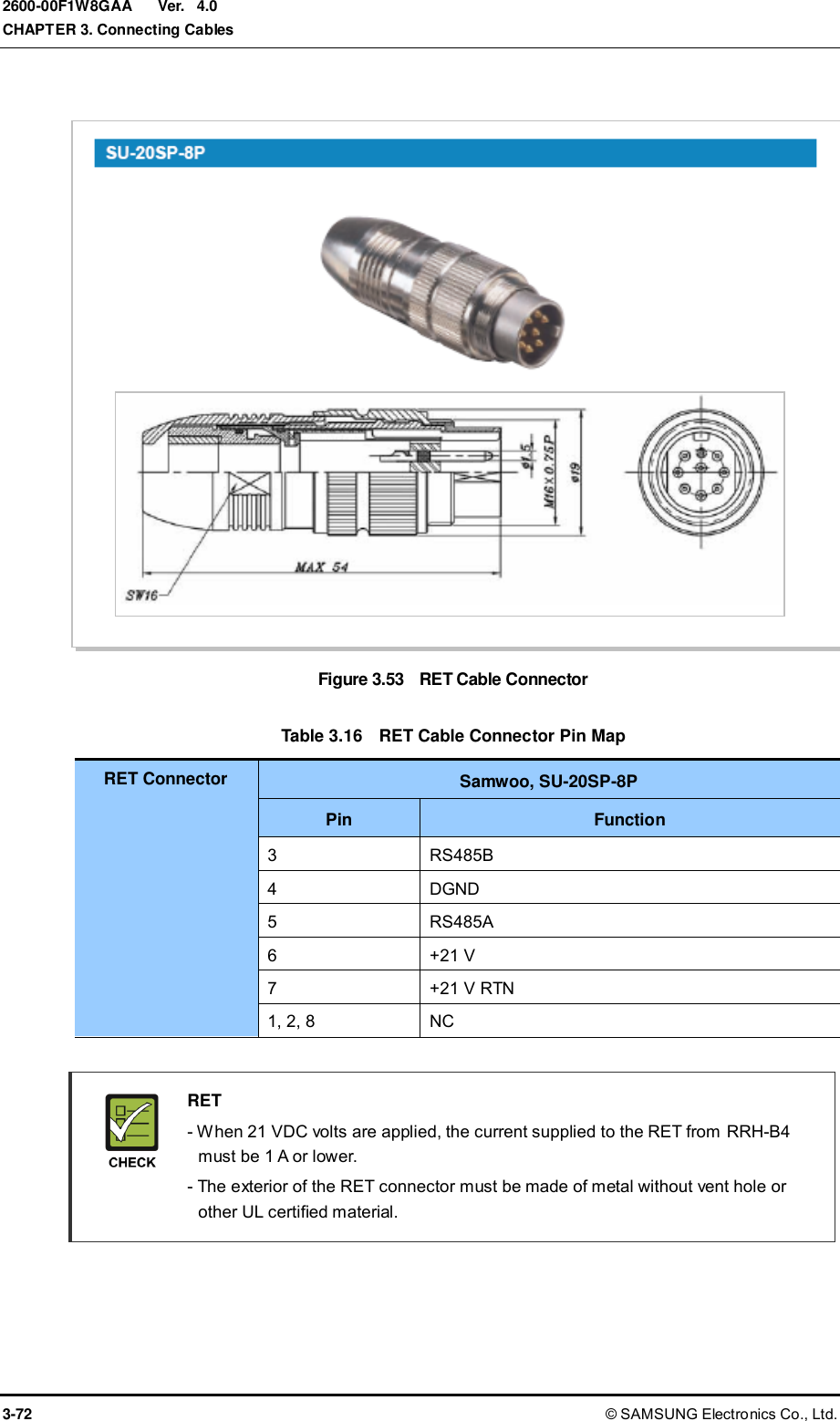  Ver.  CHAPTER 3. Connecting Cables 3-72 © SAMSUNG Electronics Co., Ltd. 2600-00F1W8GAA 4.0  Figure 3.53  RET Cable Connector  Table 3.16  RET Cable Connector Pin Map RET Connector Samwoo, SU-20SP-8P Pin Function 3 RS485B 4 DGND 5 RS485A 6 +21 V 7 +21 V RTN 1, 2, 8 NC   RET   - When 21 VDC volts are applied, the current supplied to the RET from RRH-B4 must be 1 A or lower.     - The exterior of the RET connector must be made of metal without vent hole or other UL certified material.  