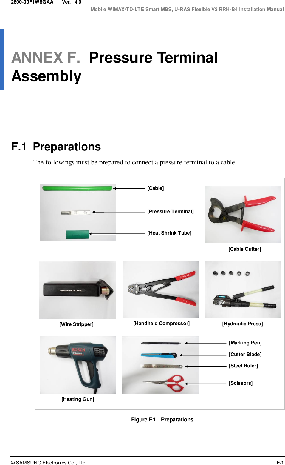  Ver.  Mobile WiMAX/TD-LTE Smart MBS, U-RAS Flexible V2 RRH-B4 Installation Manual © SAMSUNG Electronics Co., Ltd.  F-1 2600-00F1W8GAA 4.0 ANNEX F.  Pressure Terminal Assembly      F.1  Preparations The followings must be prepared to connect a pressure terminal to a cable.  Figure F.1    Preparations  [Cable Cutter] [Wire Stripper] [Handheld Compressor] [Hydraulic Press] [Heating Gun] [Marking Pen] [Cutter Blade] [Steel Ruler] [Scissors] [Cable] [Pressure Terminal] [Heat Shrink Tube] 