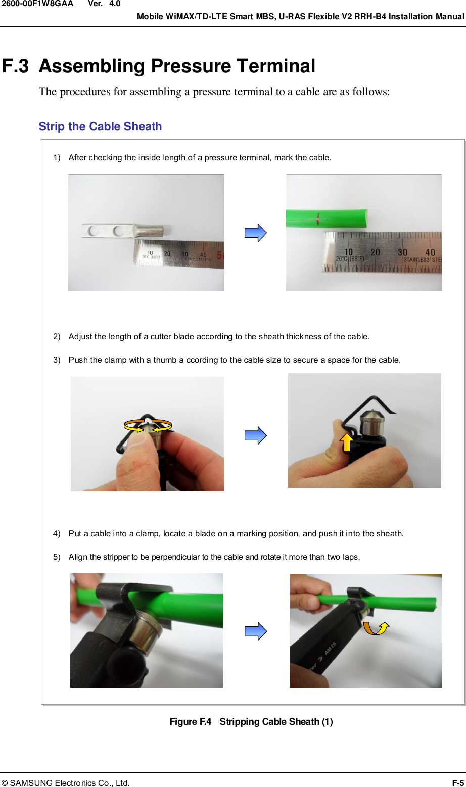  Ver.    Mobile WiMAX/TD-LTE Smart MBS, U-RAS Flexible V2 RRH-B4 Installation Manual © SAMSUNG Electronics Co., Ltd.  F-5 2600-00F1W8GAA 4.0 F.3  Assembling Pressure Terminal The procedures for assembling a pressure terminal to a cable are as follows:  Strip the Cable Sheath Figure F.4    Stripping Cable Sheath (1) 4)    Put a cable into a clamp, locate a blade on a marking position, and push it into the sheath.  5)    Align the stripper to be perpendicular to the cable and rotate it more than two laps.  1)    After checking the inside length of a pressure terminal, mark the cable.  2)    Adjust the length of a cutter blade according to the sheath thickness of the cable.  3)    Push the clamp with a thumb a ccording to the cable size to secure a space for the cable.  