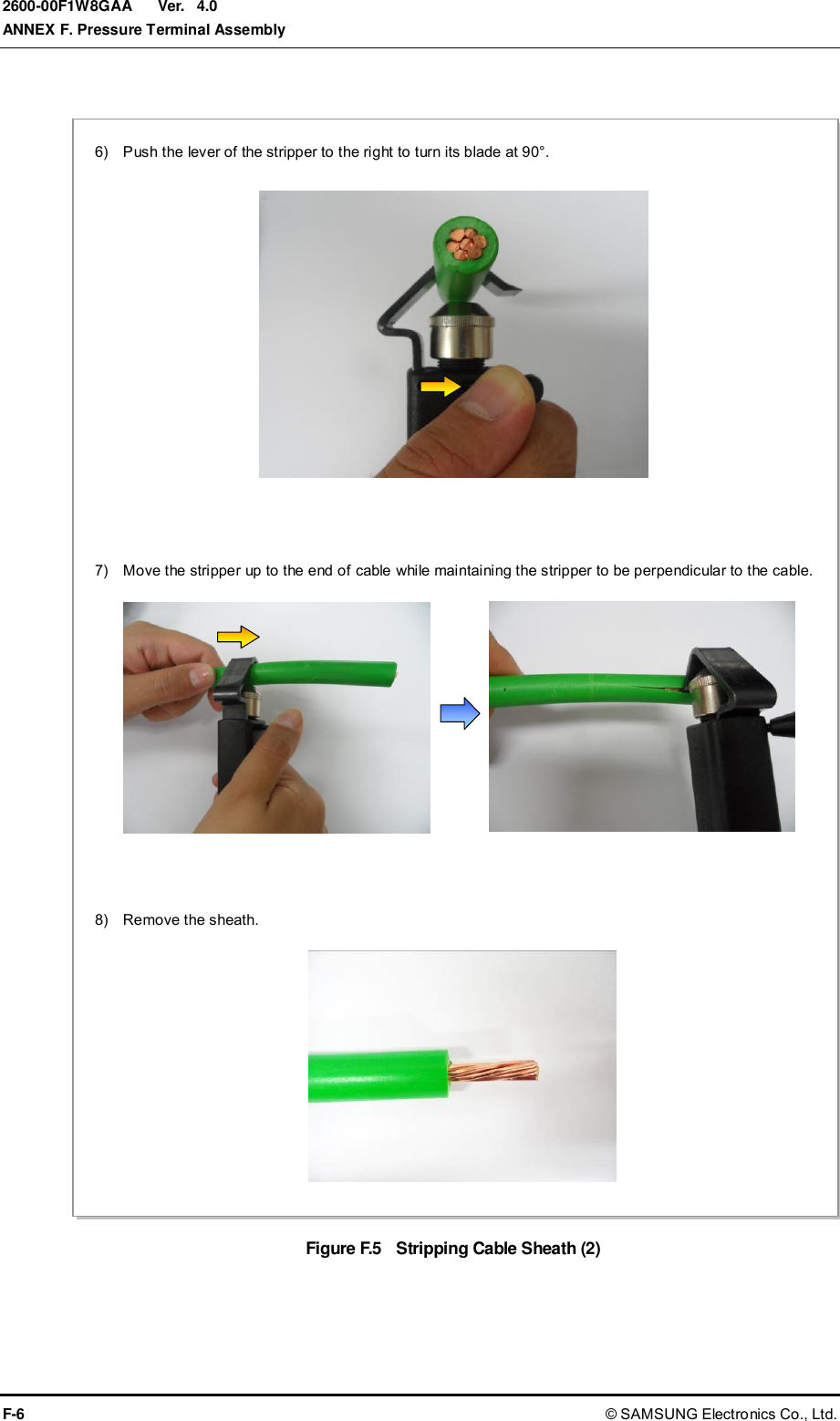  Ver.  ANNEX F. Pressure Terminal Assembly F-6 © SAMSUNG Electronics Co., Ltd. 2600-00F1W8GAA 4.0  Figure F.5    Stripping Cable Sheath (2) 6)    Push the lever of the stripper to the right to turn its blade at 90°.  8)    Remove the sheath.  7)    Move the stripper up to the end of cable while maintaining the stripper to be perpendicular to the cable.  