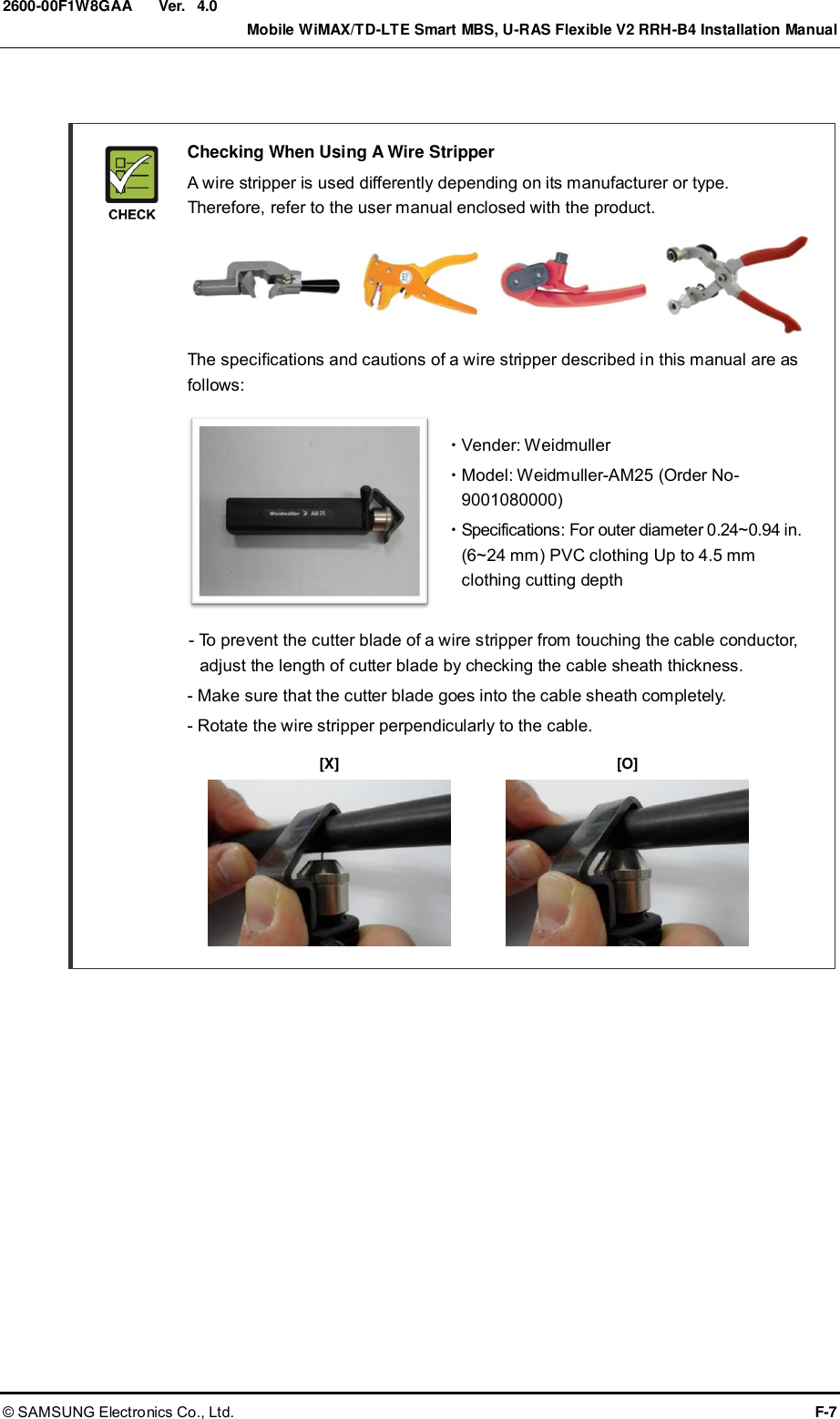  Ver.    Mobile WiMAX/TD-LTE Smart MBS, U-RAS Flexible V2 RRH-B4 Installation Manual © SAMSUNG Electronics Co., Ltd.  F-7 2600-00F1W8GAA 4.0    Checking When Using A Wire Stripper   A wire stripper is used differently depending on its manufacturer or type. Therefore, refer to the user manual enclosed with the product.       The specifications and cautions of a wire stripper described in this manual are as follows:    Vender: Weidmuller   Model: Weidmuller-AM25 (Order No-9001080000)   Specifications: For outer diameter 0.24~0.94 in. (6~24 mm) PVC clothing Up to 4.5 mm clothing cutting depth    - To prevent the cutter blade of a wire stripper from touching the cable conductor, adjust the length of cutter blade by checking the cable sheath thickness.     - Make sure that the cutter blade goes into the cable sheath completely.   - Rotate the wire stripper perpendicularly to the cable.         [X] [O] 