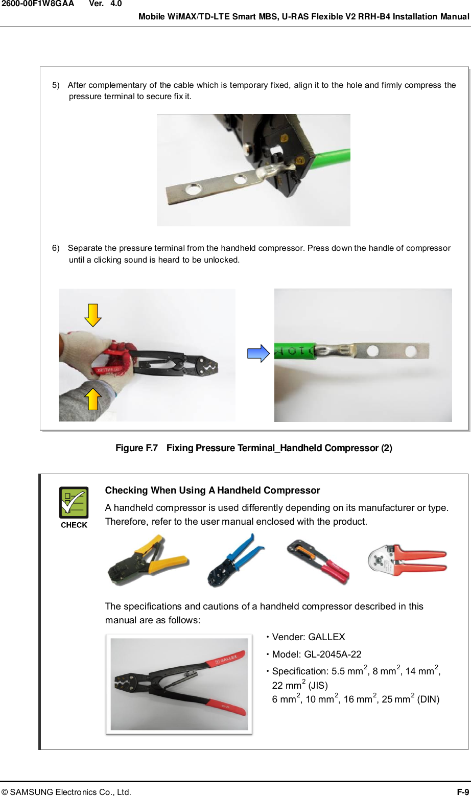  Ver.    Mobile WiMAX/TD-LTE Smart MBS, U-RAS Flexible V2 RRH-B4 Installation Manual © SAMSUNG Electronics Co., Ltd.  F-9 2600-00F1W8GAA 4.0  Figure F.7    Fixing Pressure Terminal_Handheld Compressor (2)    Checking When Using A Handheld Compressor   A handheld compressor is used differently depending on its manufacturer or type. Therefore, refer to the user manual enclosed with the product.       The specifications and cautions of a handheld compressor described in this manual are as follows:   Vender: GALLEX   Model: GL-2045A-22   Specification: 5.5 mm2, 8 mm2, 14 mm2,   22 mm2 (JIS) 6 mm2, 10 mm2, 16 mm2, 25 mm2 (DIN)   5)    After complementary of the cable which is temporary fixed, align it to the hole and firmly compress the pressure terminal to secure fix it.  6)    Separate the pressure terminal from the handheld compressor. Press down the handle of compressor until a clicking sound is heard to be unlocked.  