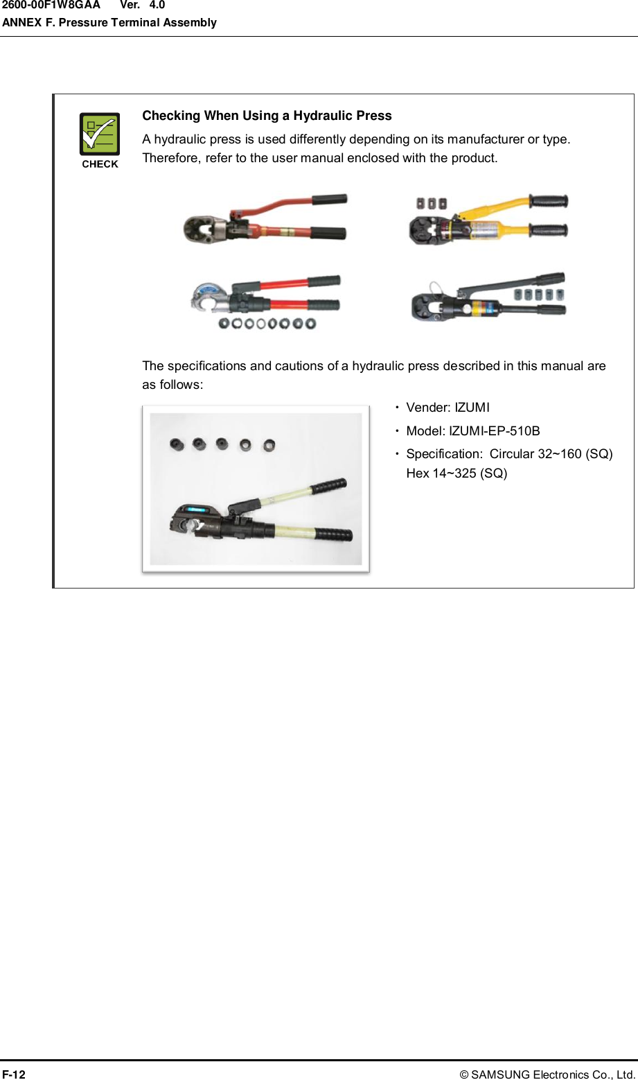  Ver.  ANNEX F. Pressure Terminal Assembly F-12 © SAMSUNG Electronics Co., Ltd. 2600-00F1W8GAA 4.0   Checking When Using a Hydraulic Press   A hydraulic press is used differently depending on its manufacturer or type. Therefore, refer to the user manual enclosed with the product.           The specifications and cautions of a hydraulic press described in this manual are as follows:   Vender: IZUMI   Model: IZUMI-EP-510B   Specification: Circular 32~160 (SQ)   Hex 14~325 (SQ)      