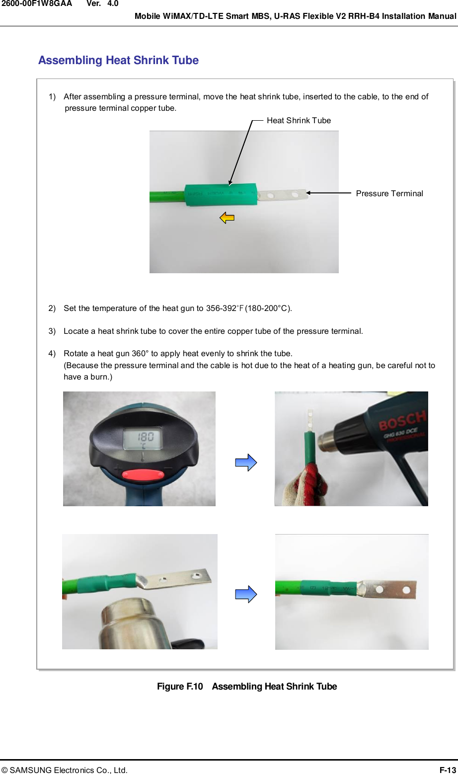  Ver.    Mobile WiMAX/TD-LTE Smart MBS, U-RAS Flexible V2 RRH-B4 Installation Manual © SAMSUNG Electronics Co., Ltd.  F-13 2600-00F1W8GAA 4.0 Assembling Heat Shrink Tube Figure F.10    Assembling Heat Shrink Tube 2)    Set the temperature of the heat gun to 356-392℉(180-200°C).  3)    Locate a heat shrink tube to cover the entire copper tube of the pressure terminal.  4)    Rotate a heat gun 360° to apply heat evenly to shrink the tube. (Because the pressure terminal and the cable is hot due to the heat of a heating gun, be careful not to have a burn.)  1)    After assembling a pressure terminal, move the heat shrink tube, inserted to the cable, to the end of pressure terminal copper tube. Heat Shrink Tube Pressure Terminal 