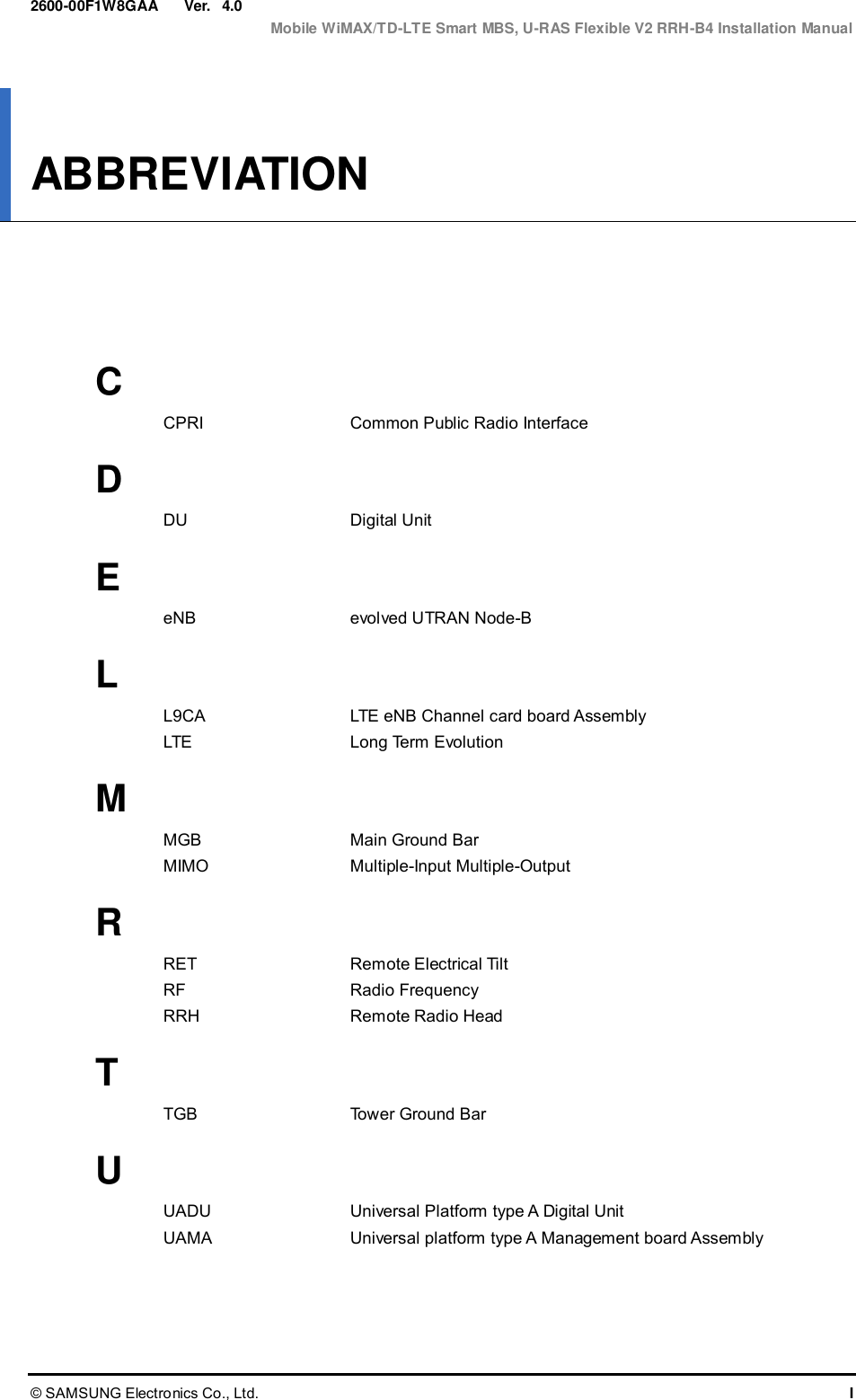  Ver.  Mobile WiMAX/TD-LTE Smart MBS, U-RAS Flexible V2 RRH-B4 Installation Manual © SAMSUNG Electronics Co., Ltd.  I 2600-00F1W8GAA 4.0 ABBREVIATION      C CPRI  Common Public Radio Interface  D DU  Digital Unit  E eNB  evolved UTRAN Node-B  L L9CA  LTE eNB Channel card board Assembly LTE  Long Term Evolution  M MGB  Main Ground Bar MIMO  Multiple-Input Multiple-Output  R RET  Remote Electrical Tilt RF  Radio Frequency RRH  Remote Radio Head  T TGB  Tower Ground Bar  U UADU  Universal Platform type A Digital Unit UAMA  Universal platform type A Management board Assembly  