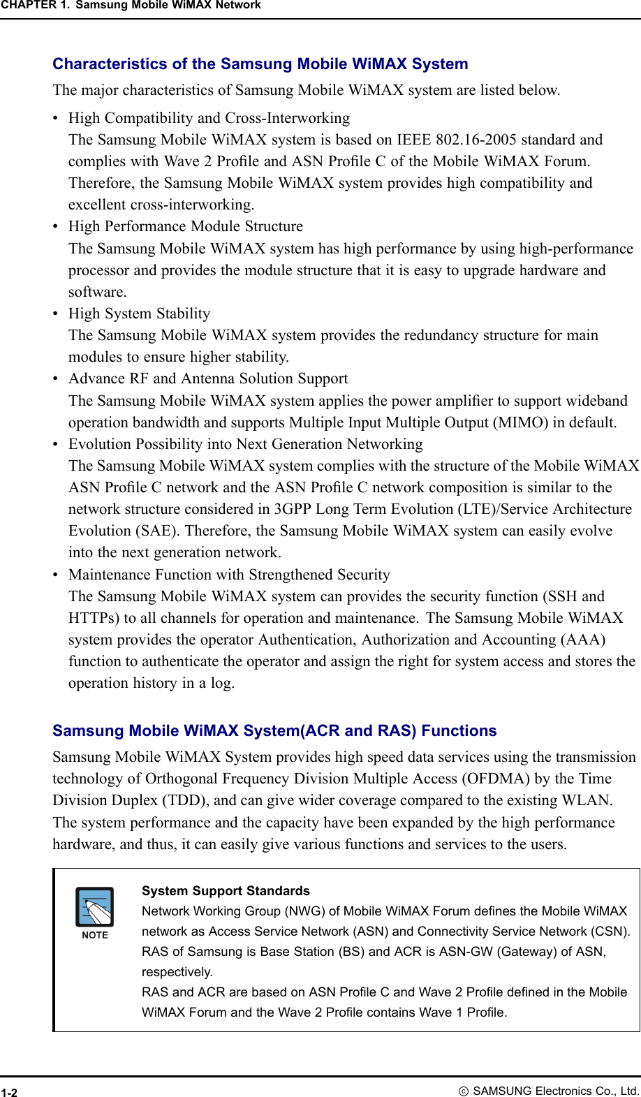 CHAPTER1.SamsungMobileWiMAXNetworkCharacteristicsoftheSamsungMobileWiMAXSystemThemajorcharacteristicsofSamsungMobileWiMAXsystemarelistedbelow.•HighCompatibilityandCross-InterworkingTheSamsungMobileWiMAXsystemisbasedonIEEE802.16-2005standardandcomplieswithWave2ProleandASNProleCoftheMobileWiMAXForum.Therefore,theSamsungMobileWiMAXsystemprovideshighcompatibilityandexcellentcross-interworking.•HighPerformanceModuleStructureTheSamsungMobileWiMAXsystemhashighperformancebyusinghigh-performanceprocessorandprovidesthemodulestructurethatitiseasytoupgradehardwareandsoftware.•HighSystemStabilityTheSamsungMobileWiMAXsystemprovidestheredundancystructureformainmodulestoensurehigherstability.•AdvanceRFandAntennaSolutionSupportTheSamsungMobileWiMAXsystemappliesthepowerampliertosupportwidebandoperationbandwidthandsupportsMultipleInputMultipleOutput(MIMO)indefault.•EvolutionPossibilityintoNextGenerationNetworkingTheSamsungMobileWiMAXsystemcomplieswiththestructureoftheMobileWiMAXASNProleCnetworkandtheASNProleCnetworkcompositionissimilartothenetworkstructureconsideredin3GPPLongTermEvolution(LTE)/ServiceArchitectureEvolution(SAE).Therefore,theSamsungMobileWiMAXsystemcaneasilyevolveintothenextgenerationnetwork.•MaintenanceFunctionwithStrengthenedSecurityTheSamsungMobileWiMAXsystemcanprovidesthesecurityfunction(SSHandHTTPs)toallchannelsforoperationandmaintenance.TheSamsungMobileWiMAXsystemprovidestheoperatorAuthentication,AuthorizationandAccounting(AAA)functiontoauthenticatetheoperatorandassigntherightforsystemaccessandstorestheoperationhistoryinalog.SamsungMobileWiMAXSystem(ACRandRAS)FunctionsSamsungMobileWiMAXSystemprovideshighspeeddataservicesusingthetransmissiontechnologyofOrthogonalFrequencyDivisionMultipleAccess(OFDMA)bytheTimeDivisionDuplex(TDD),andcangivewidercoveragecomparedtotheexistingWLAN.Thesystemperformanceandthecapacityhavebeenexpandedbythehighperformancehardware,andthus,itcaneasilygivevariousfunctionsandservicestotheusers.SystemSupportStandardsNetworkWorkingGroup(NWG)ofMobileWiMAXForumdenestheMobileWiMAXnetworkasAccessServiceNetwork(ASN)andConnectivityServiceNetwork(CSN).RASofSamsungisBaseStation(BS)andACRisASN-GW(Gateway)ofASN,respectively.RASandACRarebasedonASNProleCandWave2ProledenedintheMobileWiMAXForumandtheWave2ProlecontainsWave1Prole.1-2ⓒSAMSUNGElectronicsCo.,Ltd.