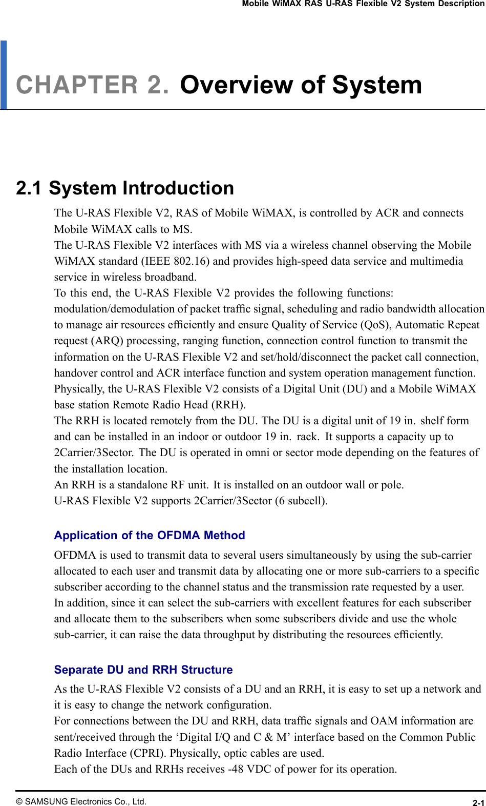 MobileWiMAXRASU-RASFlexibleV2SystemDescriptionCHAPTER2.OverviewofSystem2.1SystemIntroductionTheU-RASFlexibleV2,RASofMobileWiMAX,iscontrolledbyACRandconnectsMobileWiMAXcallstoMS.TheU-RASFlexibleV2interfaceswithMSviaawirelesschannelobservingtheMobileWiMAXstandard(IEEE802.16)andprovideshigh-speeddataserviceandmultimediaserviceinwirelessbroadband.Tothisend,theU-RASFlexibleV2providesthefollowingfunctions:modulation/demodulationofpackettrafcsignal,schedulingandradiobandwidthallocationtomanageairresourcesefcientlyandensureQualityofService(QoS),AutomaticRepeatrequest(ARQ)processing,rangingfunction,connectioncontrolfunctiontotransmittheinformationontheU-RASFlexibleV2andset/hold/disconnectthepacketcallconnection,handovercontrolandACRinterfacefunctionandsystemoperationmanagementfunction.Physically,theU-RASFlexibleV2consistsofaDigitalUnit(DU)andaMobileWiMAXbasestationRemoteRadioHead(RRH).TheRRHislocatedremotelyfromtheDU.TheDUisadigitalunitof19in.shelfformandcanbeinstalledinanindoororoutdoor19in.rack.Itsupportsacapacityupto2Carrier/3Sector.TheDUisoperatedinomniorsectormodedependingonthefeaturesoftheinstallationlocation.AnRRHisastandaloneRFunit.Itisinstalledonanoutdoorwallorpole.U-RASFlexibleV2supports2Carrier/3Sector(6subcell).ApplicationoftheOFDMAMethodOFDMAisusedtotransmitdatatoseveraluserssimultaneouslybyusingthesub-carrierallocatedtoeachuserandtransmitdatabyallocatingoneormoresub-carrierstoaspecicsubscriberaccordingtothechannelstatusandthetransmissionraterequestedbyauser.Inaddition,sinceitcanselectthesub-carrierswithexcellentfeaturesforeachsubscriberandallocatethemtothesubscriberswhensomesubscribersdivideandusethewholesub-carrier,itcanraisethedatathroughputbydistributingtheresourcesefciently.SeparateDUandRRHStructureAstheU-RASFlexibleV2consistsofaDUandanRRH,itiseasytosetupanetworkanditiseasytochangethenetworkconguration.ForconnectionsbetweentheDUandRRH,datatrafcsignalsandOAMinformationaresent/receivedthroughthe‘DigitalI/QandC&amp;M’interfacebasedontheCommonPublicRadioInterface(CPRI).Physically,opticcablesareused.EachoftheDUsandRRHsreceives-48VDCofpowerforitsoperation.©SAMSUNGElectronicsCo.,Ltd.2-1