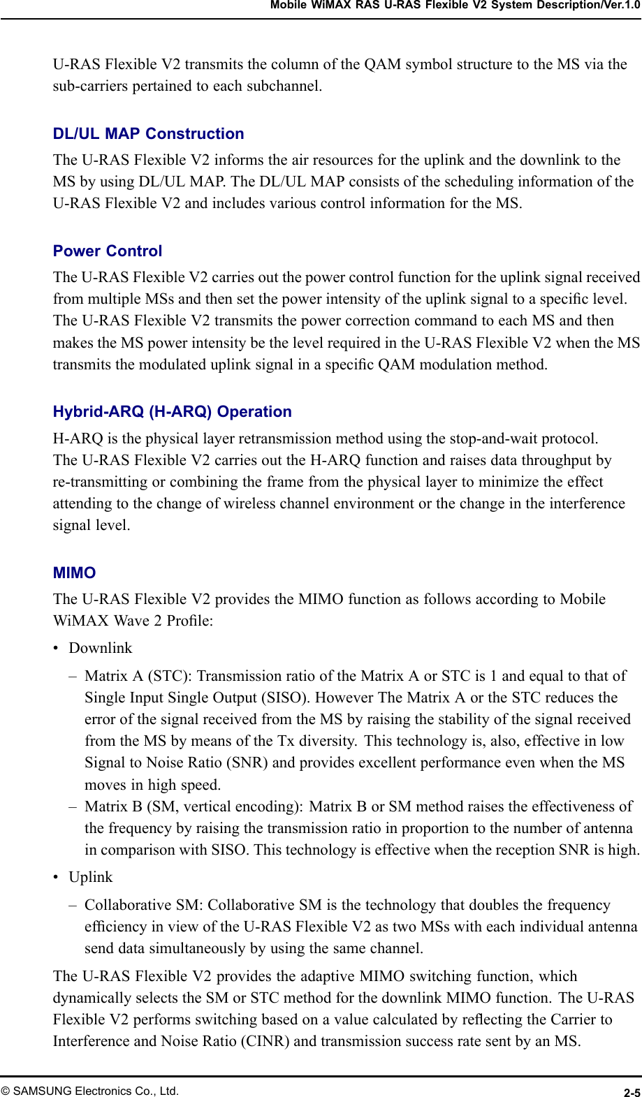 MobileWiMAXRASU-RASFlexibleV2SystemDescription/Ver.1.0U-RASFlexibleV2transmitsthecolumnoftheQAMsymbolstructuretotheMSviathesub-carrierspertainedtoeachsubchannel.DL/ULMAPConstructionTheU-RASFlexibleV2informstheairresourcesfortheuplinkandthedownlinktotheMSbyusingDL/ULMAP .TheDL/ULMAPconsistsoftheschedulinginformationoftheU-RASFlexibleV2andincludesvariouscontrolinformationfortheMS.PowerControlTheU-RASFlexibleV2carriesoutthepowercontrolfunctionfortheuplinksignalreceivedfrommultipleMSsandthensetthepowerintensityoftheuplinksignaltoaspeciclevel.TheU-RASFlexibleV2transmitsthepowercorrectioncommandtoeachMSandthenmakestheMSpowerintensitybethelevelrequiredintheU-RASFlexibleV2whentheMStransmitsthemodulateduplinksignalinaspecicQAMmodulationmethod.Hybrid-ARQ(H-ARQ)OperationH-ARQisthephysicallayerretransmissionmethodusingthestop-and-waitprotocol.TheU-RASFlexibleV2carriesouttheH-ARQfunctionandraisesdatathroughputbyre-transmittingorcombiningtheframefromthephysicallayertominimizetheeffectattendingtothechangeofwirelesschannelenvironmentorthechangeintheinterferencesignallevel.MIMOTheU-RASFlexibleV2providestheMIMOfunctionasfollowsaccordingtoMobileWiMAXWave2Prole:•Downlink–MatrixA(STC):TransmissionratiooftheMatrixAorSTCis1andequaltothatofSingleInputSingleOutput(SISO).HoweverTheMatrixAortheSTCreducestheerrorofthesignalreceivedfromtheMSbyraisingthestabilityofthesignalreceivedfromtheMSbymeansoftheTxdiversity.Thistechnologyis,also,effectiveinlowSignaltoNoiseRatio(SNR)andprovidesexcellentperformanceevenwhentheMSmovesinhighspeed.–MatrixB(SM,verticalencoding):MatrixBorSMmethodraisestheeffectivenessofthefrequencybyraisingthetransmissionratioinproportiontothenumberofantennaincomparisonwithSISO.ThistechnologyiseffectivewhenthereceptionSNRishigh.•Uplink–CollaborativeSM:CollaborativeSMisthetechnologythatdoublesthefrequencyefciencyinviewoftheU-RASFlexibleV2astwoMSswitheachindividualantennasenddatasimultaneouslybyusingthesamechannel.TheU-RASFlexibleV2providestheadaptiveMIMOswitchingfunction,whichdynamicallyselectstheSMorSTCmethodforthedownlinkMIMOfunction.TheU-RASFlexibleV2performsswitchingbasedonavaluecalculatedbyreectingtheCarriertoInterferenceandNoiseRatio(CINR)andtransmissionsuccessratesentbyanMS.©SAMSUNGElectronicsCo.,Ltd.2-5