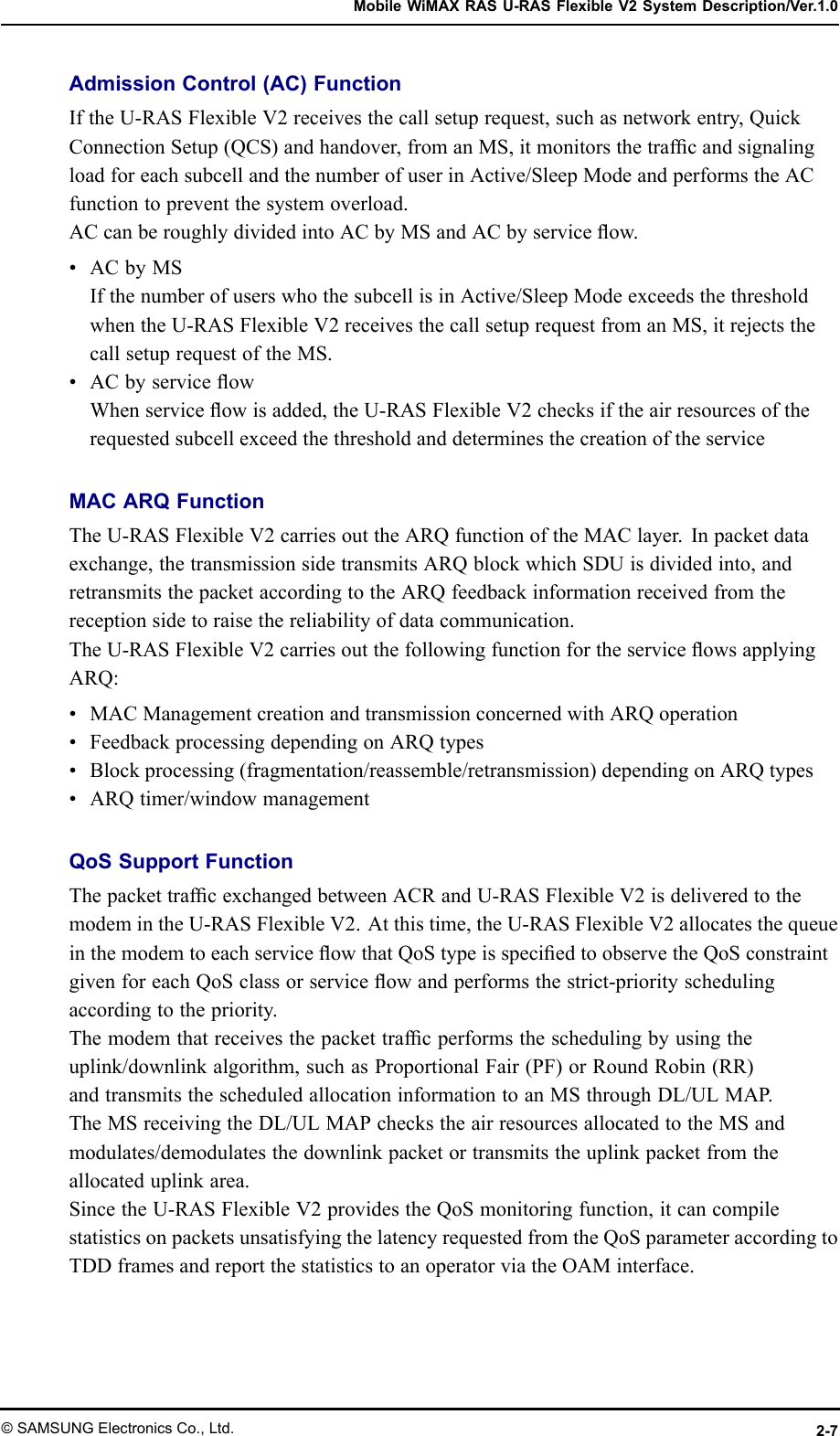 MobileWiMAXRASU-RASFlexibleV2SystemDescription/Ver.1.0AdmissionControl(AC)FunctionIftheU-RASFlexibleV2receivesthecallsetuprequest,suchasnetworkentry,QuickConnectionSetup(QCS)andhandover,fromanMS,itmonitorsthetrafcandsignalingloadforeachsubcellandthenumberofuserinActive/SleepModeandperformstheACfunctiontopreventthesystemoverload.ACcanberoughlydividedintoACbyMSandACbyserviceow.•ACbyMSIfthenumberofuserswhothesubcellisinActive/SleepModeexceedsthethresholdwhentheU-RASFlexibleV2receivesthecallsetuprequestfromanMS,itrejectsthecallsetuprequestoftheMS.•ACbyserviceowWhenserviceowisadded,theU-RASFlexibleV2checksiftheairresourcesoftherequestedsubcellexceedthethresholdanddeterminesthecreationoftheserviceMACARQFunctionTheU-RASFlexibleV2carriesouttheARQfunctionoftheMAClayer.Inpacketdataexchange,thetransmissionsidetransmitsARQblockwhichSDUisdividedinto,andretransmitsthepacketaccordingtotheARQfeedbackinformationreceivedfromthereceptionsidetoraisethereliabilityofdatacommunication.TheU-RASFlexibleV2carriesoutthefollowingfunctionfortheserviceowsapplyingARQ:•MACManagementcreationandtransmissionconcernedwithARQoperation•FeedbackprocessingdependingonARQtypes•Blockprocessing(fragmentation/reassemble/retransmission)dependingonARQtypes•ARQtimer/windowmanagementQoSSupportFunctionThepackettrafcexchangedbetweenACRandU-RASFlexibleV2isdeliveredtothemodemintheU-RASFlexibleV2.Atthistime,theU-RASFlexibleV2allocatesthequeueinthemodemtoeachserviceowthatQoStypeisspeciedtoobservetheQoSconstraintgivenforeachQoSclassorserviceowandperformsthestrict-priorityschedulingaccordingtothepriority.Themodemthatreceivesthepackettrafcperformstheschedulingbyusingtheuplink/downlinkalgorithm,suchasProportionalFair(PF)orRoundRobin(RR)andtransmitsthescheduledallocationinformationtoanMSthroughDL/ULMAP.TheMSreceivingtheDL/ULMAPcheckstheairresourcesallocatedtotheMSandmodulates/demodulatesthedownlinkpacketortransmitstheuplinkpacketfromtheallocateduplinkarea.SincetheU-RASFlexibleV2providestheQoSmonitoringfunction,itcancompilestatisticsonpacketsunsatisfyingthelatencyrequestedfromtheQoSparameteraccordingtoTDDframesandreportthestatisticstoanoperatorviatheOAMinterface.©SAMSUNGElectronicsCo.,Ltd.2-7