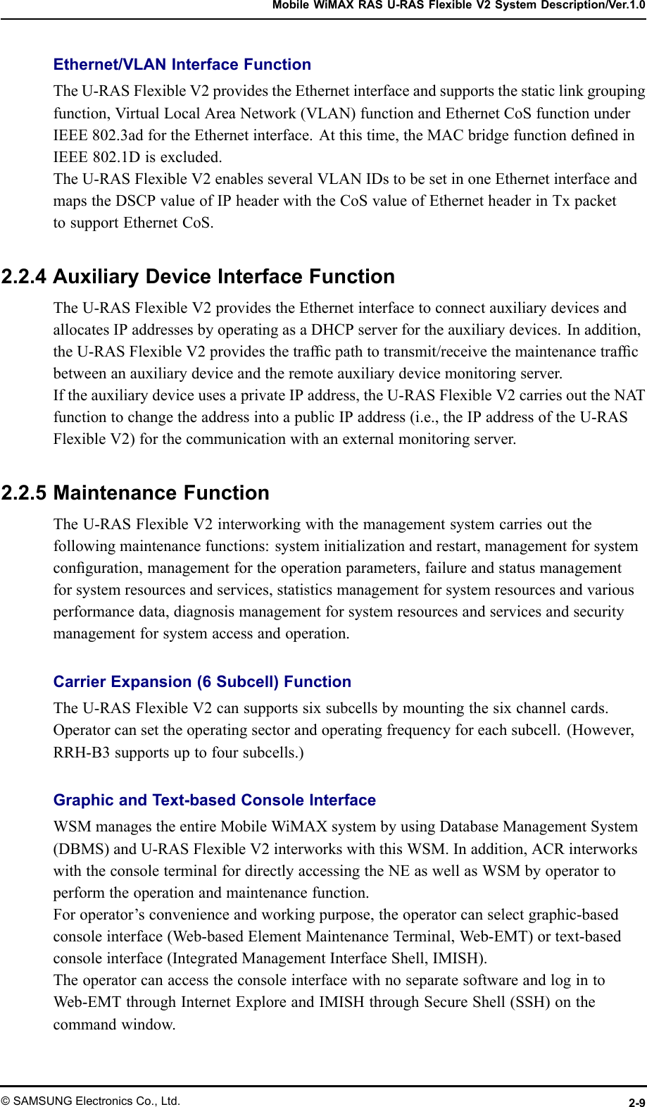 MobileWiMAXRASU-RASFlexibleV2SystemDescription/Ver.1.0Ethernet/VLANInterfaceFunctionTheU-RASFlexibleV2providestheEthernetinterfaceandsupportsthestaticlinkgroupingfunction,VirtualLocalAreaNetwork(VLAN)functionandEthernetCoSfunctionunderIEEE802.3adfortheEthernetinterface.Atthistime,theMACbridgefunctiondenedinIEEE802.1Disexcluded.TheU-RASFlexibleV2enablesseveralVLANIDstobesetinoneEthernetinterfaceandmapstheDSCPvalueofIPheaderwiththeCoSvalueofEthernetheaderinTxpackettosupportEthernetCoS.2.2.4AuxiliaryDeviceInterfaceFunctionTheU-RASFlexibleV2providestheEthernetinterfacetoconnectauxiliarydevicesandallocatesIPaddressesbyoperatingasaDHCPserverfortheauxiliarydevices.Inaddition,theU-RASFlexibleV2providesthetrafcpathtotransmit/receivethemaintenancetrafcbetweenanauxiliarydeviceandtheremoteauxiliarydevicemonitoringserver.IftheauxiliarydeviceusesaprivateIPaddress,theU-RASFlexibleV2carriesouttheNA TfunctiontochangetheaddressintoapublicIPaddress(i.e.,theIPaddressoftheU-RASFlexibleV2)forthecommunicationwithanexternalmonitoringserver.2.2.5MaintenanceFunctionTheU-RASFlexibleV2interworkingwiththemanagementsystemcarriesoutthefollowingmaintenancefunctions:systeminitializationandrestart,managementforsystemconguration,managementfortheoperationparameters,failureandstatusmanagementforsystemresourcesandservices,statisticsmanagementforsystemresourcesandvariousperformancedata,diagnosismanagementforsystemresourcesandservicesandsecuritymanagementforsystemaccessandoperation.CarrierExpansion(6Subcell)FunctionTheU-RASFlexibleV2cansupportssixsubcellsbymountingthesixchannelcards.Operatorcansettheoperatingsectorandoperatingfrequencyforeachsubcell.(However,RRH-B3supportsuptofoursubcells.)GraphicandText-basedConsoleInterfaceWSMmanagestheentireMobileWiMAXsystembyusingDatabaseManagementSystem(DBMS)andU-RASFlexibleV2interworkswiththisWSM.Inaddition,ACRinterworkswiththeconsoleterminalfordirectlyaccessingtheNEaswellasWSMbyoperatortoperformtheoperationandmaintenancefunction.Foroperator’sconvenienceandworkingpurpose,theoperatorcanselectgraphic-basedconsoleinterface(Web-basedElementMaintenanceTerminal,Web-EMT)ortext-basedconsoleinterface(IntegratedManagementInterfaceShell,IMISH).TheoperatorcanaccesstheconsoleinterfacewithnoseparatesoftwareandlogintoWeb-EMTthroughInternetExploreandIMISHthroughSecureShell(SSH)onthecommandwindow.©SAMSUNGElectronicsCo.,Ltd.2-9