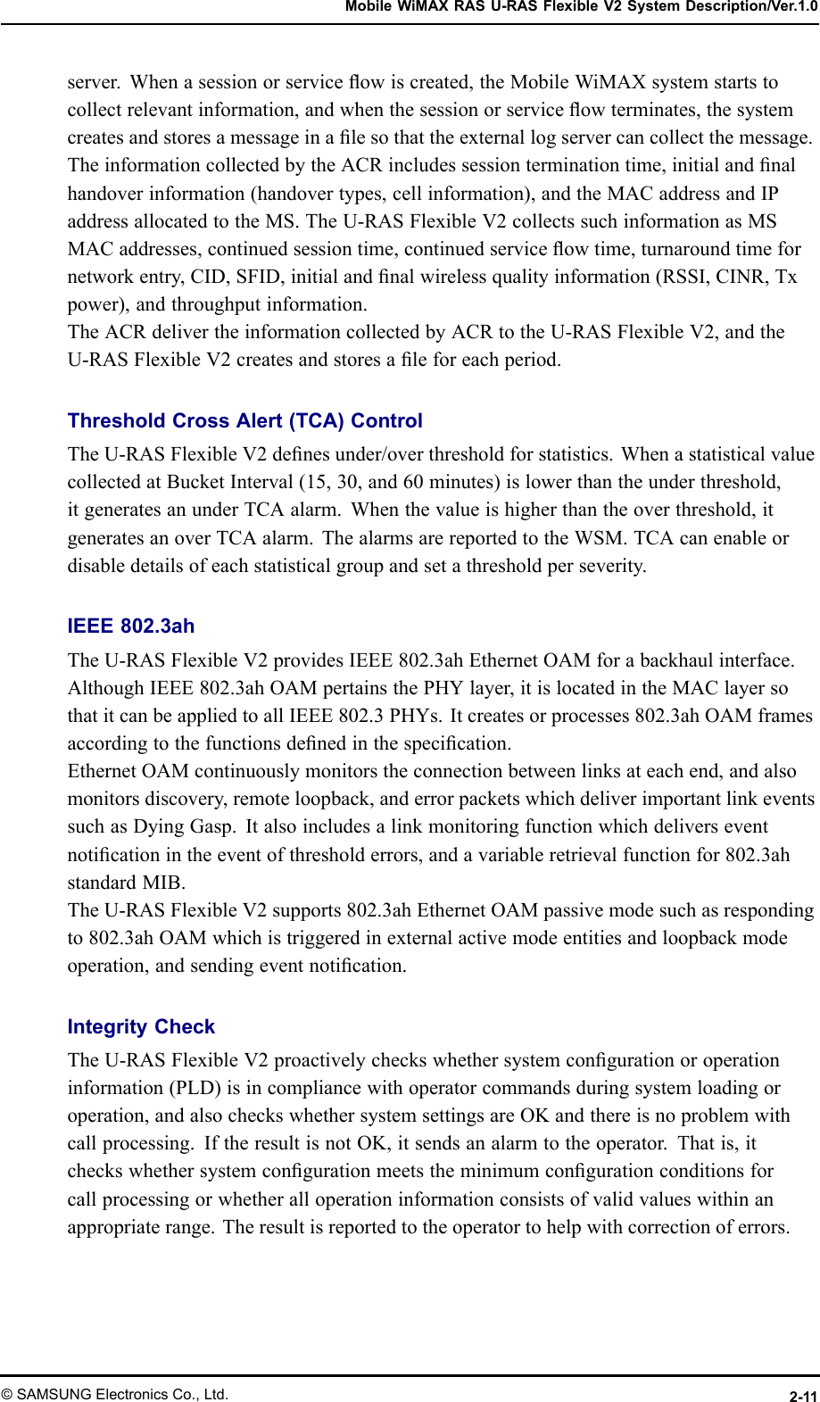 MobileWiMAXRASU-RASFlexibleV2SystemDescription/Ver.1.0server.Whenasessionorserviceowiscreated,theMobileWiMAXsystemstartstocollectrelevantinformation,andwhenthesessionorserviceowterminates,thesystemcreatesandstoresamessageinalesothattheexternallogservercancollectthemessage.TheinformationcollectedbytheACRincludessessionterminationtime,initialandnalhandoverinformation(handovertypes,cellinformation),andtheMACaddressandIPaddressallocatedtotheMS.TheU-RASFlexibleV2collectssuchinformationasMSMACaddresses,continuedsessiontime,continuedserviceowtime,turnaroundtimefornetworkentry,CID,SFID,initialandnalwirelessqualityinformation(RSSI,CINR,Txpower),andthroughputinformation.TheACRdelivertheinformationcollectedbyACRtotheU-RASFlexibleV2,andtheU-RASFlexibleV2createsandstoresaleforeachperiod.ThresholdCrossAlert(TCA)ControlTheU-RASFlexibleV2denesunder/overthresholdforstatistics.WhenastatisticalvaluecollectedatBucketInterval(15,30,and60minutes)islowerthantheunderthreshold,itgeneratesanunderTCAalarm.Whenthevalueishigherthantheoverthreshold,itgeneratesanoverTCAalarm.ThealarmsarereportedtotheWSM.TCAcanenableordisabledetailsofeachstatisticalgroupandsetathresholdperseverity.IEEE802.3ahTheU-RASFlexibleV2providesIEEE802.3ahEthernetOAMforabackhaulinterface.AlthoughIEEE802.3ahOAMpertainsthePHYlayer,itislocatedintheMAClayersothatitcanbeappliedtoallIEEE802.3PHYs.Itcreatesorprocesses802.3ahOAMframesaccordingtothefunctionsdenedinthespecication.EthernetOAMcontinuouslymonitorstheconnectionbetweenlinksateachend,andalsomonitorsdiscovery,remoteloopback,anderrorpacketswhichdeliverimportantlinkeventssuchasDyingGasp.Italsoincludesalinkmonitoringfunctionwhichdeliverseventnoticationintheeventofthresholderrors,andavariableretrievalfunctionfor802.3ahstandardMIB.TheU-RASFlexibleV2supports802.3ahEthernetOAMpassivemodesuchasrespondingto802.3ahOAMwhichistriggeredinexternalactivemodeentitiesandloopbackmodeoperation,andsendingeventnotication.IntegrityCheckTheU-RASFlexibleV2proactivelycheckswhethersystemcongurationoroperationinformation(PLD)isincompliancewithoperatorcommandsduringsystemloadingoroperation,andalsocheckswhethersystemsettingsareOKandthereisnoproblemwithcallprocessing.IftheresultisnotOK,itsendsanalarmtotheoperator.Thatis,itcheckswhethersystemcongurationmeetstheminimumcongurationconditionsforcallprocessingorwhetheralloperationinformationconsistsofvalidvalueswithinanappropriaterange.Theresultisreportedtotheoperatortohelpwithcorrectionoferrors.©SAMSUNGElectronicsCo.,Ltd.2-11