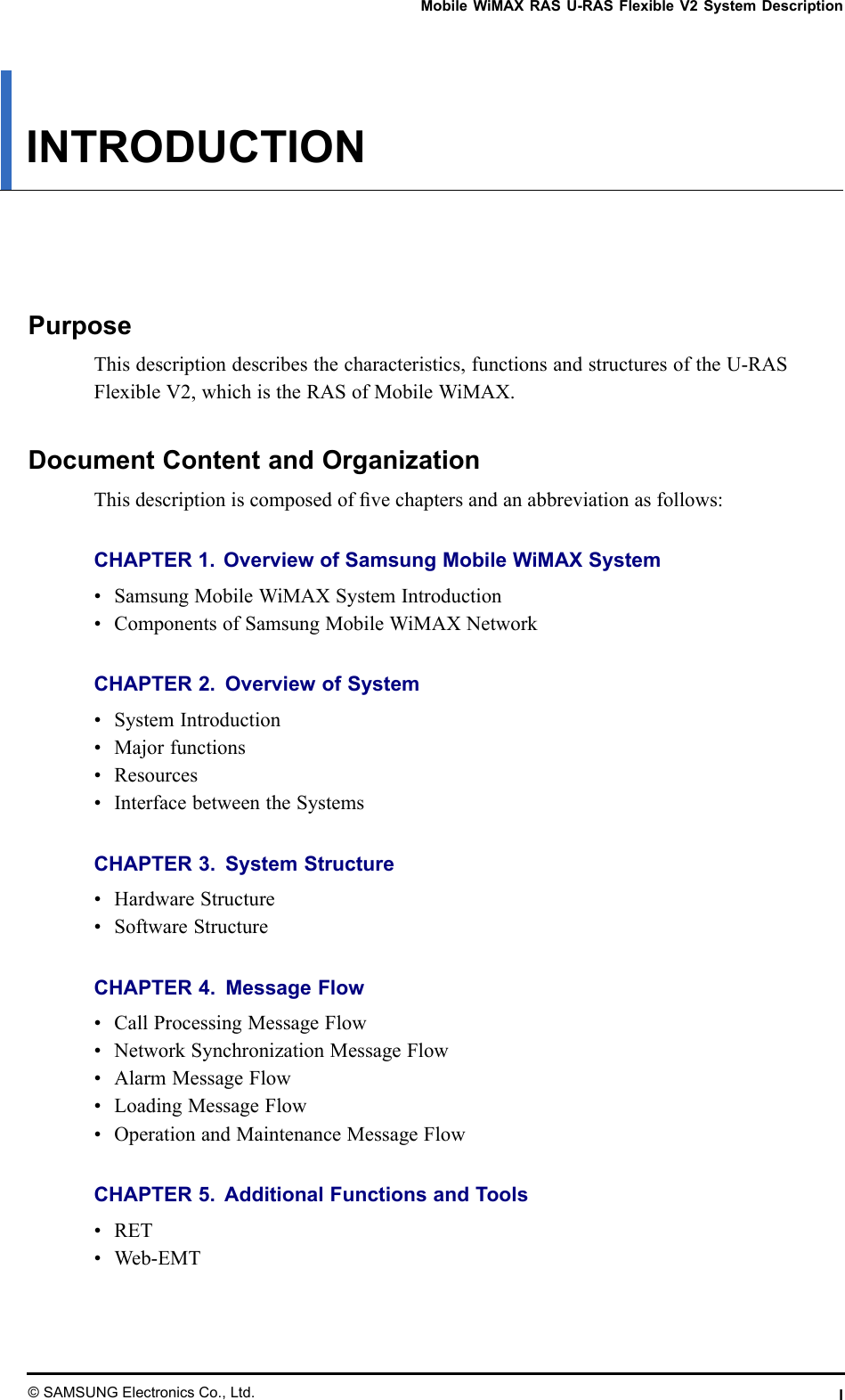 MobileWiMAXRASU-RASFlexibleV2SystemDescriptionINTRODUCTIONPurposeThisdescriptiondescribesthecharacteristics,functionsandstructuresoftheU-RASFlexibleV2,whichistheRASofMobileWiMAX.DocumentContentandOrganizationThisdescriptioniscomposedofvechaptersandanabbreviationasfollows:CHAPTER1.OverviewofSamsungMobileWiMAXSystem•SamsungMobileWiMAXSystemIntroduction•ComponentsofSamsungMobileWiMAXNetworkCHAPTER2.OverviewofSystem•SystemIntroduction•Majorfunctions•Resources•InterfacebetweentheSystemsCHAPTER3.SystemStructure•HardwareStructure•SoftwareStructureCHAPTER4.MessageFlow•CallProcessingMessageFlow•NetworkSynchronizationMessageFlow•AlarmMessageFlow•LoadingMessageFlow•OperationandMaintenanceMessageFlowCHAPTER5.AdditionalFunctionsandTools•RET•Web-EMT©SAMSUNGElectronicsCo.,Ltd.I