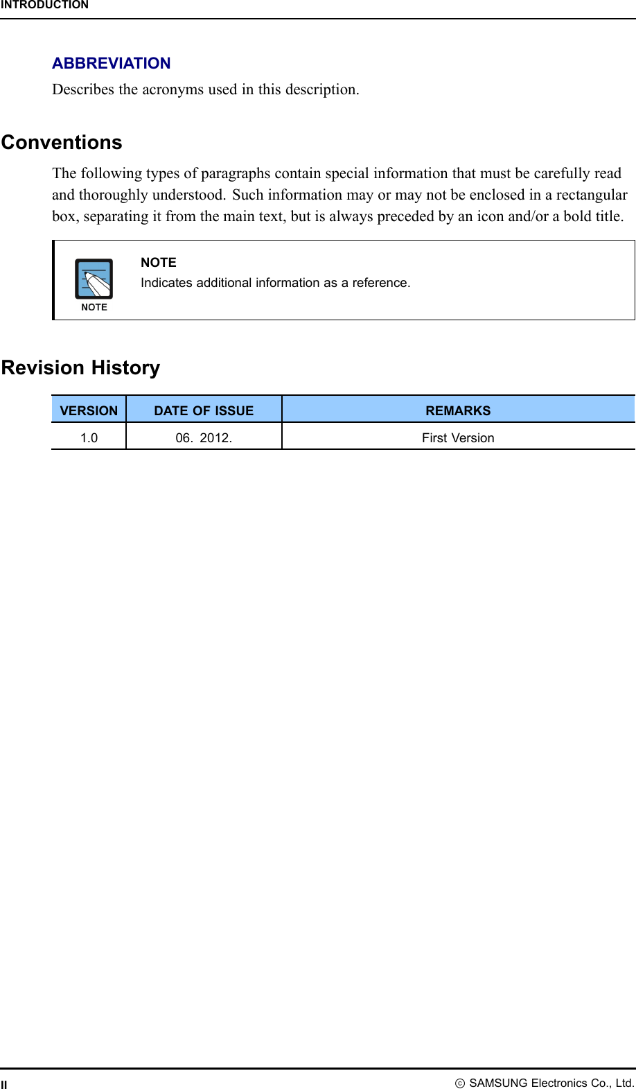 INTRODUCTIONABBREVIATIONDescribestheacronymsusedinthisdescription.ConventionsThefollowingtypesofparagraphscontainspecialinformationthatmustbecarefullyreadandthoroughlyunderstood.Suchinformationmayormaynotbeenclosedinarectangularbox,separatingitfromthemaintext,butisalwaysprecededbyaniconand/oraboldtitle.NOTEIndicatesadditionalinformationasareference.RevisionHistoryVERSIONDATEOFISSUEREMARKS1.006.2012.FirstVersionIIⓒSAMSUNGElectronicsCo.,Ltd.