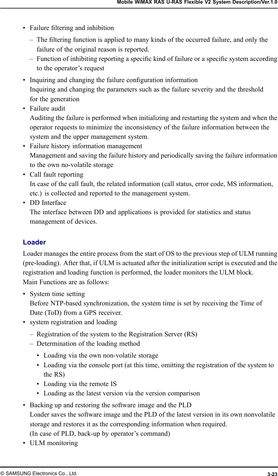 MobileWiMAXRASU-RASFlexibleV2SystemDescription/Ver.1.0•Failurelteringandinhibition–Thelteringfunctionisappliedtomanykindsoftheoccurredfailure,andonlythefailureoftheoriginalreasonisreported.–Functionofinhibitingreportingaspecickindoffailureoraspecicsystemaccordingtotheoperator’srequest•InquiringandchangingthefailurecongurationinformationInquiringandchangingtheparameterssuchasthefailureseverityandthethresholdforthegeneration•FailureauditAuditingthefailureisperformedwheninitializingandrestartingthesystemandwhentheoperatorrequeststominimizetheinconsistencyofthefailureinformationbetweenthesystemandtheuppermanagementsystem.•FailurehistoryinformationmanagementManagementandsavingthefailurehistoryandperiodicallysavingthefailureinformationtotheownno-volatilestorage•CallfaultreportingIncaseofthecallfault,therelatedinformation(callstatus,errorcode,MSinformation,etc.)iscollectedandreportedtothemanagementsystem.•DDInterfaceTheinterfacebetweenDDandapplicationsisprovidedforstatisticsandstatusmanagementofdevices.LoaderLoadermanagestheentireprocessfromthestartofOStothepreviousstepofULMrunning(pre-loading).Afterthat,ifULMisactuatedaftertheinitializationscriptisexecutedandtheregistrationandloadingfunctionisperformed,theloadermonitorstheULMblock.MainFunctionsareasfollows:•SystemtimesettingBeforeNTP-basedsynchronization,thesystemtimeissetbyreceivingtheTimeofDate(ToD)fromaGPSreceiver.•systemregistrationandloading–RegistrationofthesystemtotheRegistrationServer(RS)–Determinationoftheloadingmethod•Loadingviatheownnon-volatilestorage•Loadingviatheconsoleport(atthistime,omittingtheregistrationofthesystemtotheRS)•LoadingviatheremoteIS•Loadingasthelatestversionviatheversioncomparison•BackingupandrestoringthesoftwareimageandthePLDLoadersavesthesoftwareimageandthePLDofthelatestversioninitsownnonvolatilestorageandrestoresitasthecorrespondinginformationwhenrequired.(IncaseofPLD,back-upbyoperator’scommand)•ULMmonitoring©SAMSUNGElectronicsCo.,Ltd.3-23