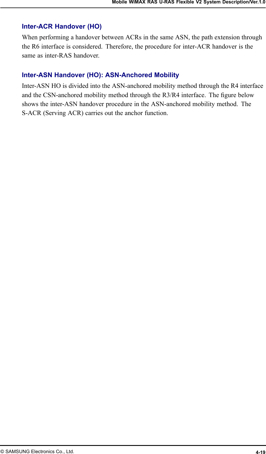 MobileWiMAXRASU-RASFlexibleV2SystemDescription/Ver.1.0Inter-ACRHandover(HO)WhenperformingahandoverbetweenACRsinthesameASN,thepathextensionthroughtheR6interfaceisconsidered.Therefore,theprocedureforinter-ACRhandoveristhesameasinter-RAShandover.Inter-ASNHandover(HO):ASN-AnchoredMobilityInter-ASNHOisdividedintotheASN-anchoredmobilitymethodthroughtheR4interfaceandtheCSN-anchoredmobilitymethodthroughtheR3/R4interface.Thegurebelowshowstheinter-ASNhandoverprocedureintheASN-anchoredmobilitymethod.TheS-ACR(ServingACR)carriesouttheanchorfunction.©SAMSUNGElectronicsCo.,Ltd.4-19