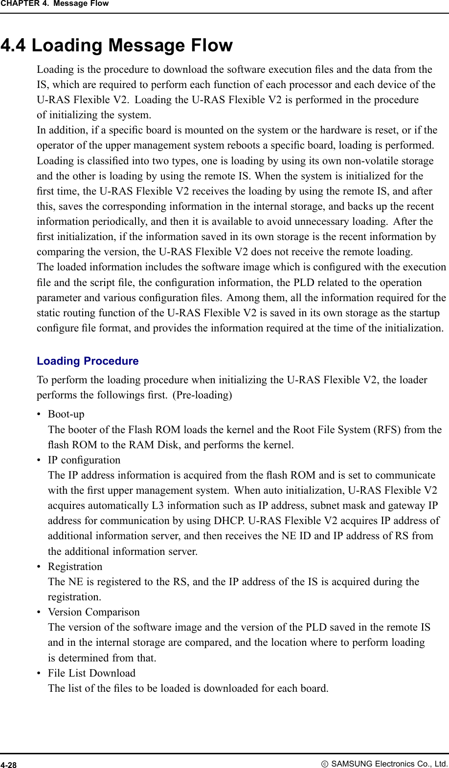 CHAPTER4.MessageFlow4.4LoadingMessageFlowLoadingistheproceduretodownloadthesoftwareexecutionlesandthedatafromtheIS,whicharerequiredtoperformeachfunctionofeachprocessorandeachdeviceoftheU-RASFlexibleV2.LoadingtheU-RASFlexibleV2isperformedintheprocedureofinitializingthesystem.Inaddition,ifaspecicboardismountedonthesystemorthehardwareisreset,oriftheoperatoroftheuppermanagementsystemrebootsaspecicboard,loadingisperformed.Loadingisclassiedintotwotypes,oneisloadingbyusingitsownnon-volatilestorageandtheotherisloadingbyusingtheremoteIS.Whenthesystemisinitializedforthersttime,theU-RASFlexibleV2receivestheloadingbyusingtheremoteIS,andafterthis,savesthecorrespondinginformationintheinternalstorage,andbacksuptherecentinformationperiodically,andthenitisavailabletoavoidunnecessaryloading.Aftertherstinitialization,iftheinformationsavedinitsownstorageistherecentinformationbycomparingtheversion,theU-RASFlexibleV2doesnotreceivetheremoteloading.Theloadedinformationincludesthesoftwareimagewhichisconguredwiththeexecutionleandthescriptle,thecongurationinformation,thePLDrelatedtotheoperationparameterandvariouscongurationles.Amongthem,alltheinformationrequiredforthestaticroutingfunctionoftheU-RASFlexibleV2issavedinitsownstorageasthestartupcongureleformat,andprovidestheinformationrequiredatthetimeoftheinitialization.LoadingProcedureToperformtheloadingprocedurewheninitializingtheU-RASFlexibleV2,theloaderperformsthefollowingsrst.(Pre-loading)•Boot-upThebooteroftheFlashROMloadsthekernelandtheRootFileSystem(RFS)fromtheashROMtotheRAMDisk,andperformsthekernel.•IPcongurationTheIPaddressinformationisacquiredfromtheashROMandissettocommunicatewiththerstuppermanagementsystem.Whenautoinitialization,U-RASFlexibleV2acquiresautomaticallyL3informationsuchasIPaddress,subnetmaskandgatewayIPaddressforcommunicationbyusingDHCP .U-RASFlexibleV2acquiresIPaddressofadditionalinformationserver,andthenreceivestheNEIDandIPaddressofRSfromtheadditionalinformationserver.•RegistrationTheNEisregisteredtotheRS,andtheIPaddressoftheISisacquiredduringtheregistration.•VersionComparisonTheversionofthesoftwareimageandtheversionofthePLDsavedintheremoteISandintheinternalstoragearecompared,andthelocationwheretoperformloadingisdeterminedfromthat.•FileListDownloadThelistofthelestobeloadedisdownloadedforeachboard.4-28ⓒSAMSUNGElectronicsCo.,Ltd.