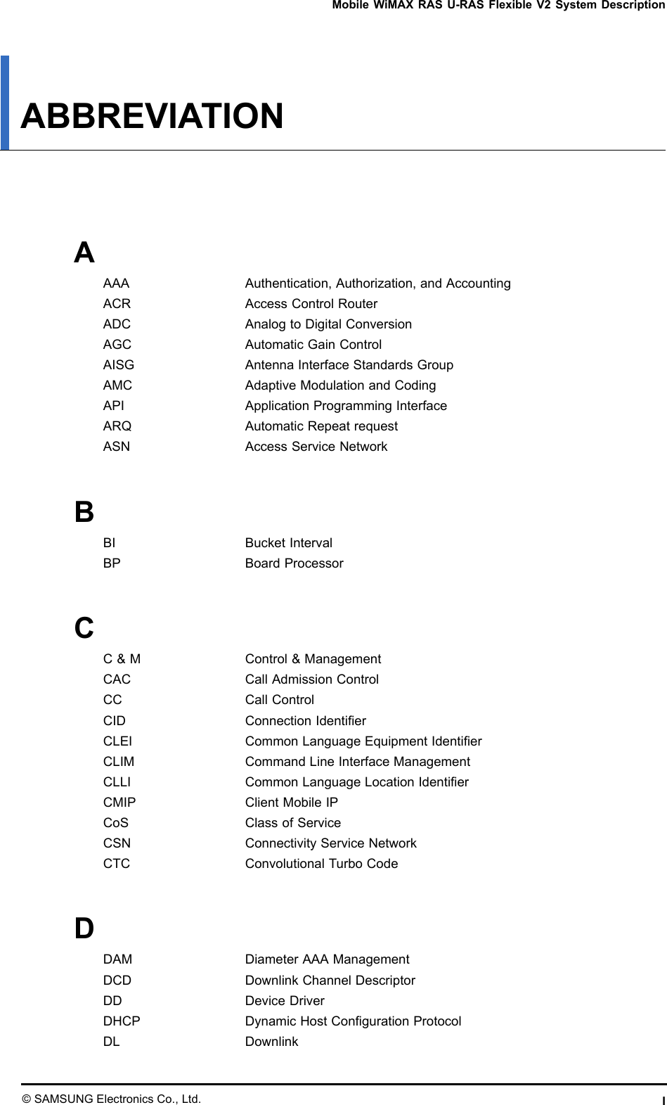MobileWiMAXRASU-RASFlexibleV2SystemDescriptionABBREVIATIONAAAAAuthentication,Authorization,andAccountingACRAccessControlRouterADCAnalogtoDigitalConversionAGCAutomaticGainControlAISGAntennaInterfaceStandardsGroupAMCAdaptiveModulationandCodingAPIApplicationProgrammingInterfaceARQAutomaticRepeatrequestASNAccessServiceNetworkBBIBucketIntervalBPBoardProcessorCC&amp;MControl&amp;ManagementCACCallAdmissionControlCCCallControlCIDConnectionIdentierCLEICommonLanguageEquipmentIdentierCLIMCommandLineInterfaceManagementCLLICommonLanguageLocationIdentierCMIPClientMobileIPCoSClassofServiceCSNConnectivityServiceNetworkCTCConvolutionalTurboCodeDDAMDiameterAAAManagementDCDDownlinkChannelDescriptorDDDeviceDriverDHCPDynamicHostCongurationProtocolDLDownlink©SAMSUNGElectronicsCo.,Ltd.I