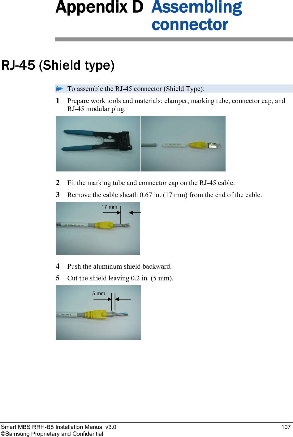 Smart MBS RRH-B8 Installation Manual v3.0 107 ©Samsung Proprietary and Confidential Appendix D Assembling connector RJ-45 (Shield type) To assemble the RJ-45 connector (Shield Type): 1 Prepare work tools and materials: clamper, marking tube, connector cap, and RJ-45 modular plug. 2 Fit the marking tube and connector cap on the RJ-45 cable. 3 Remove the cable sheath 0.67 in. (17 mm) from the end of the cable. 4 Push the aluminum shield backward. 5 Cut the shield leaving 0.2 in. (5 mm). 5 mm 17 mm