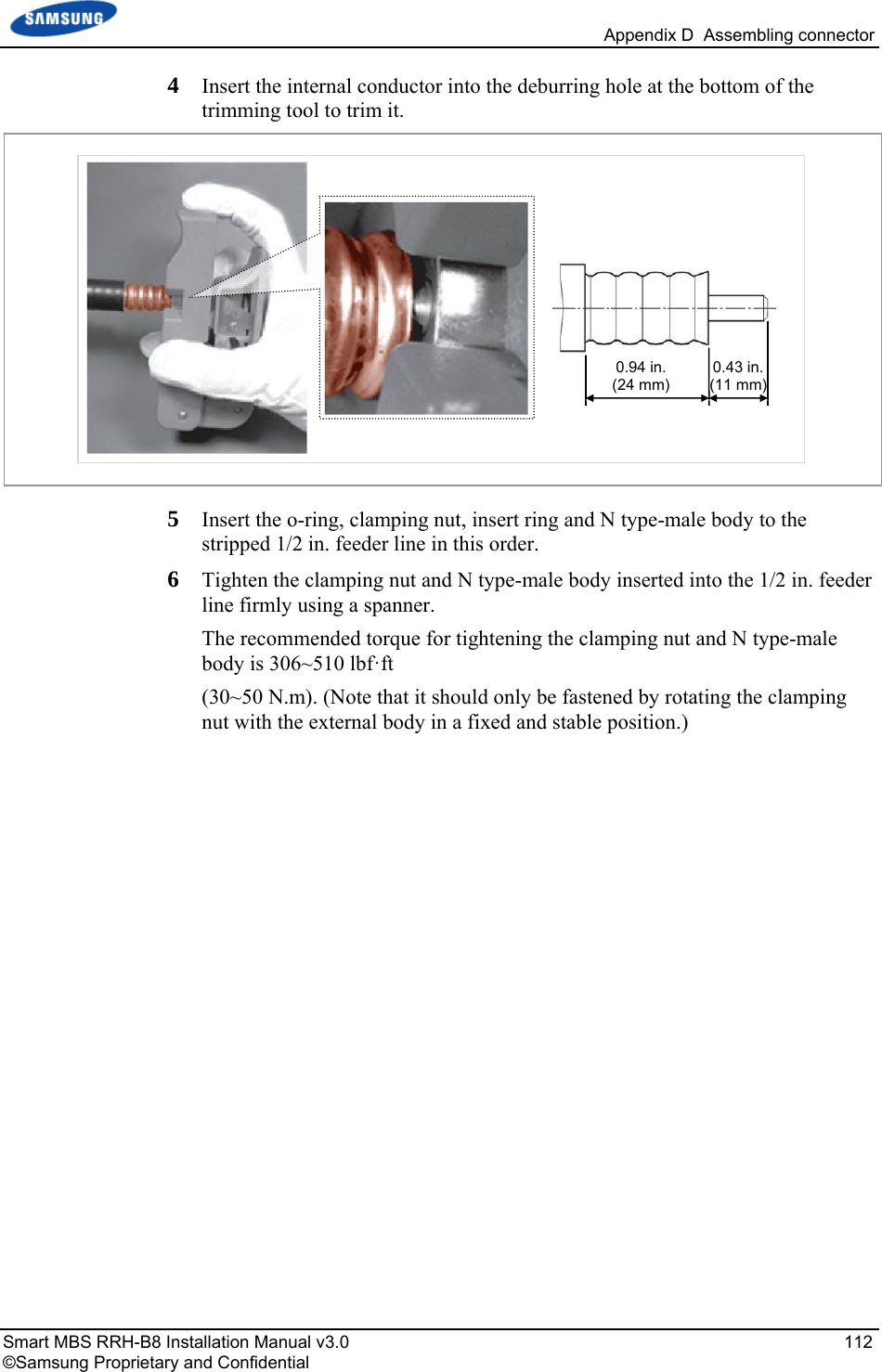   Appendix D  Assembling connector Smart MBS RRH-B8 Installation Manual v3.0   112 ©Samsung Proprietary and Confidential 4  Insert the internal conductor into the deburring hole at the bottom of the trimming tool to trim it.  5  Insert the o-ring, clamping nut, insert ring and N type-male body to the stripped 1/2 in. feeder line in this order. 6  Tighten the clamping nut and N type-male body inserted into the 1/2 in. feeder line firmly using a spanner. The recommended torque for tightening the clamping nut and N type-male body is 306~510 lbf·ft  (30~50 N.m). (Note that it should only be fastened by rotating the clamping nut with the external body in a fixed and stable position.)  0.94 in.(24 mm)0.43 in. (11 mm) 