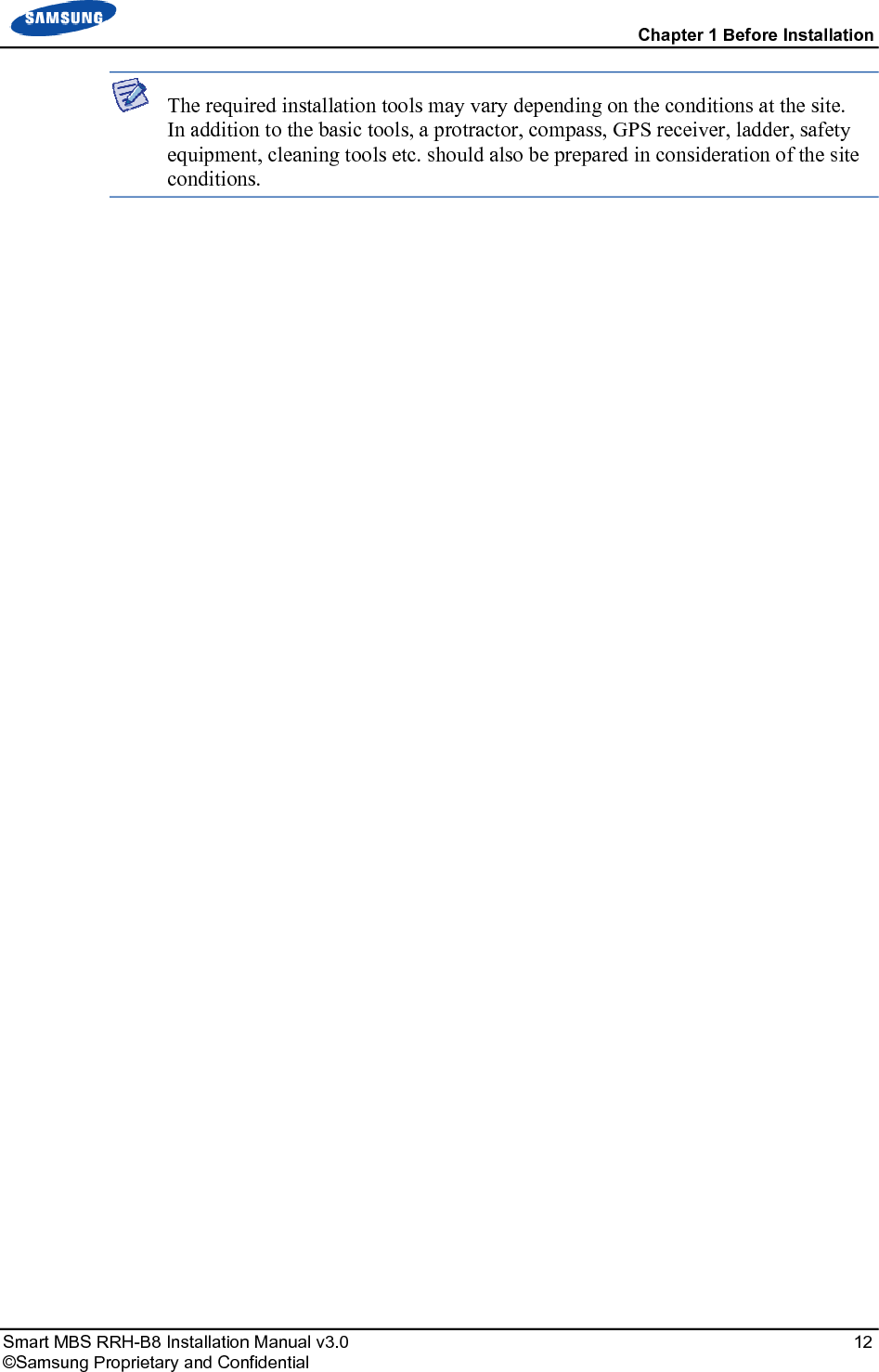  Chapter 1 Before Installation Smart MBS RRH-B8 Installation Manual v3.0   12 ©Samsung Proprietary and Confidential  The required installation tools may vary depending on the conditions at the site. In addition to the basic tools, a protractor, compass, GPS receiver, ladder, safety equipment, cleaning tools etc. should also be prepared in consideration of the site conditions.  