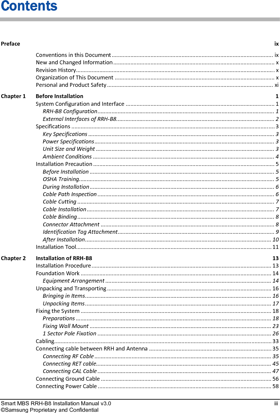  Smart MBS RRH-B8 Installation Manual v3.0   iii ©Samsung Proprietary and Confidential Contents PrefaceixConventionsinthisDocument........................................................................................................ixNewandChangedInformation........................................................................................................xRevisionHistory................................................................................................................................xOrganizationofThisDocument.......................................................................................................xPersonalandProductSafety...........................................................................................................xiChapter1BeforeInstallation1SystemConfigurationandInterface................................................................................................1RRH‐B8Configuration..................................................................................................................1ExternalInterfacesofRRH‐B8......................................................................................................2Specifications...................................................................................................................................3KeySpecifications........................................................................................................................3PowerSpecifications....................................................................................................................3UnitSizeandWeight...................................................................................................................3AmbientConditions.....................................................................................................................4InstallationPrecaution.....................................................................................................................5BeforeInstallation.......................................................................................................................5OSHATraining..............................................................................................................................5DuringInstallation.......................................................................................................................6CablePathInspection..................................................................................................................6CableCutting...............................................................................................................................7CableInstallation.........................................................................................................................7CableBinding...............................................................................................................................8ConnectorAttachment................................................................................................................8IdentificationTagAttachment.....................................................................................................9AfterInstallation........................................................................................................................10InstallationTool..............................................................................................................................11Chapter2InstallationofRRH‐B813InstallationProcedure....................................................................................................................13FoundationWork...........................................................................................................................14EquipmentArrangement...........................................................................................................14UnpackingandTransporting..........................................................................................................16BringinginItems........................................................................................................................16UnpackingItems........................................................................................................................17FixingtheSystem...........................................................................................................................18Preparations..............................................................................................................................18FixingWallMount.....................................................................................................................231SectorPoleFixation................................................................................................................26Cabling............................................................................................................................................33ConnectingcablebetweenRRHandAntenna...............................................................................35ConnectingRFCable..................................................................................................................35ConnectingRETcable.................................................................................................................45ConnectingCALCable................................................................................................................47ConnectingGroundCable..............................................................................................................56ConnectingPowerCable................................................................................................................58