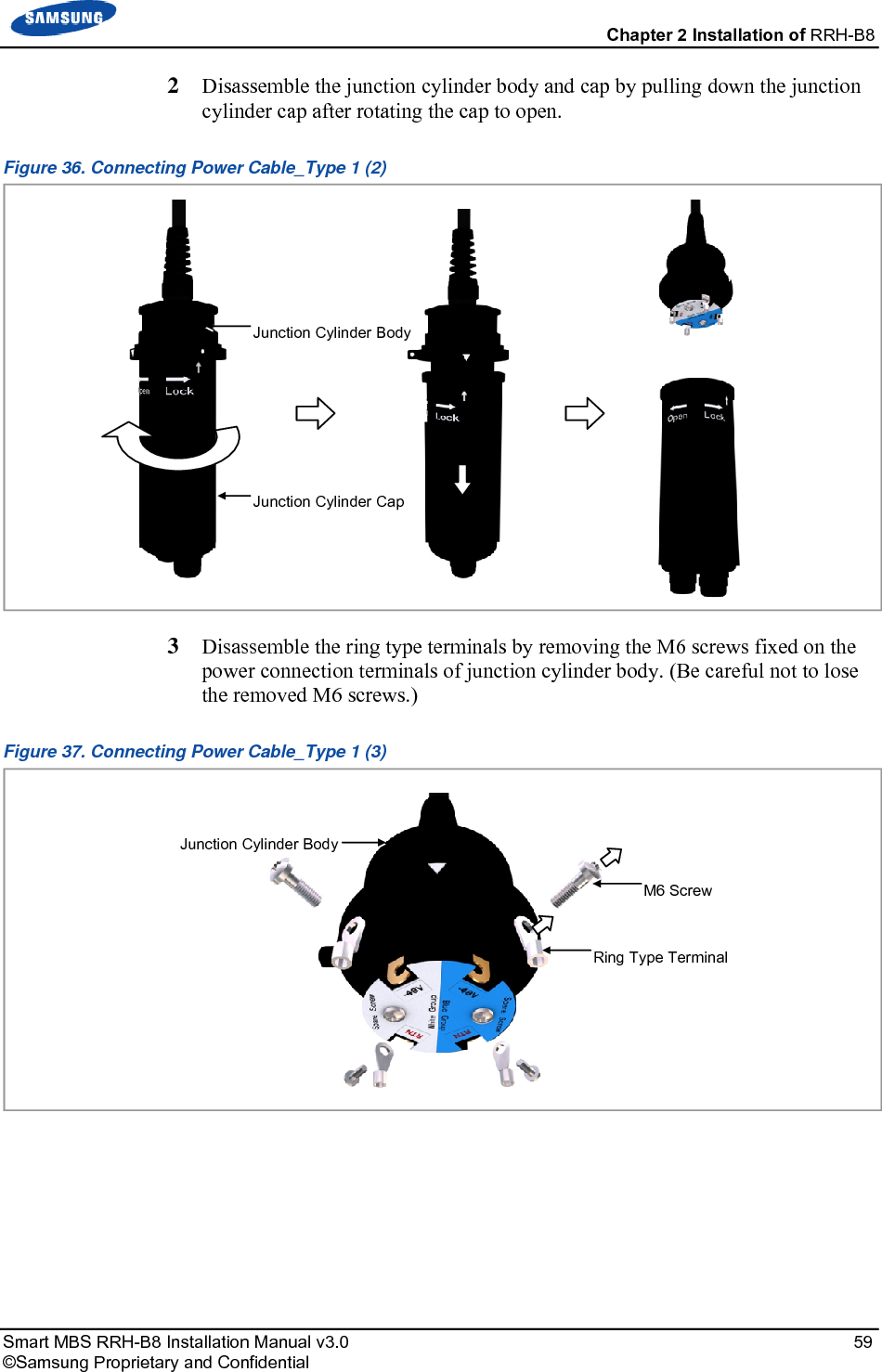  Chapter 2 Installation of RRH-B8 Smart MBS RRH-B8 Installation Manual v3.0   59 ©Samsung Proprietary and Confidential 2  Disassemble the junction cylinder body and cap by pulling down the junction cylinder cap after rotating the cap to open. Figure 36. Connecting Power Cable_Type 1 (2)  3  Disassemble the ring type terminals by removing the M6 screws fixed on the power connection terminals of junction cylinder body. (Be careful not to lose the removed M6 screws.) Figure 37. Connecting Power Cable_Type 1 (3)    Ring Type Terminal Junction Cylinder BodyM6 Screw Junction Cylinder CapJunction Cylinder Body