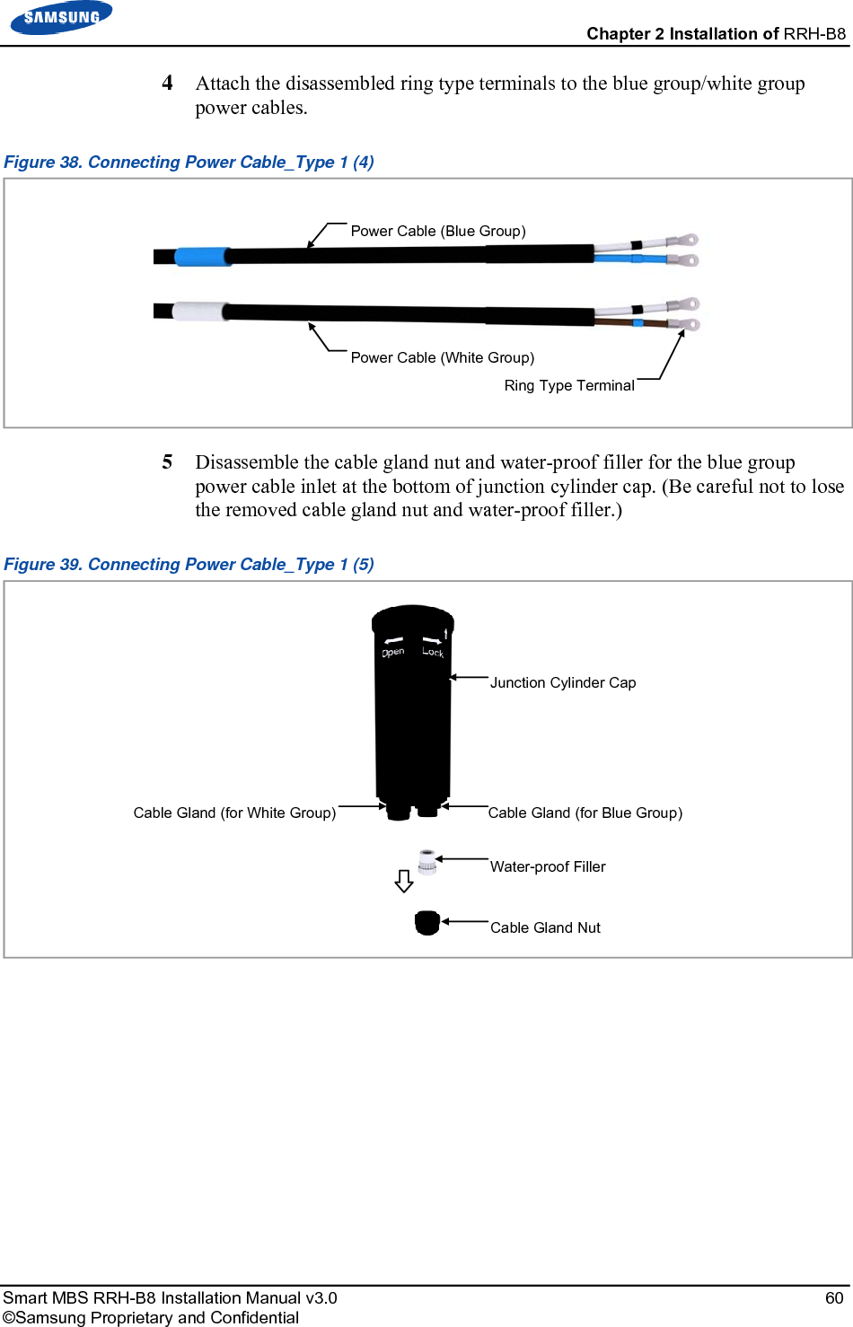  Chapter 2 Installation of RRH-B8 Smart MBS RRH-B8 Installation Manual v3.0   60 ©Samsung Proprietary and Confidential 4  Attach the disassembled ring type terminals to the blue group/white group power cables. Figure 38. Connecting Power Cable_Type 1 (4)  5  Disassemble the cable gland nut and water-proof filler for the blue group power cable inlet at the bottom of junction cylinder cap. (Be careful not to lose the removed cable gland nut and water-proof filler.) Figure 39. Connecting Power Cable_Type 1 (5)    Junction Cylinder Cap Cable Gland Nut Cable Gland (for White Group) Cable Gland (for Blue Group) Water-proof Filler Power Cable (Blue Group) Power Cable (White Group) Ring Type Terminal