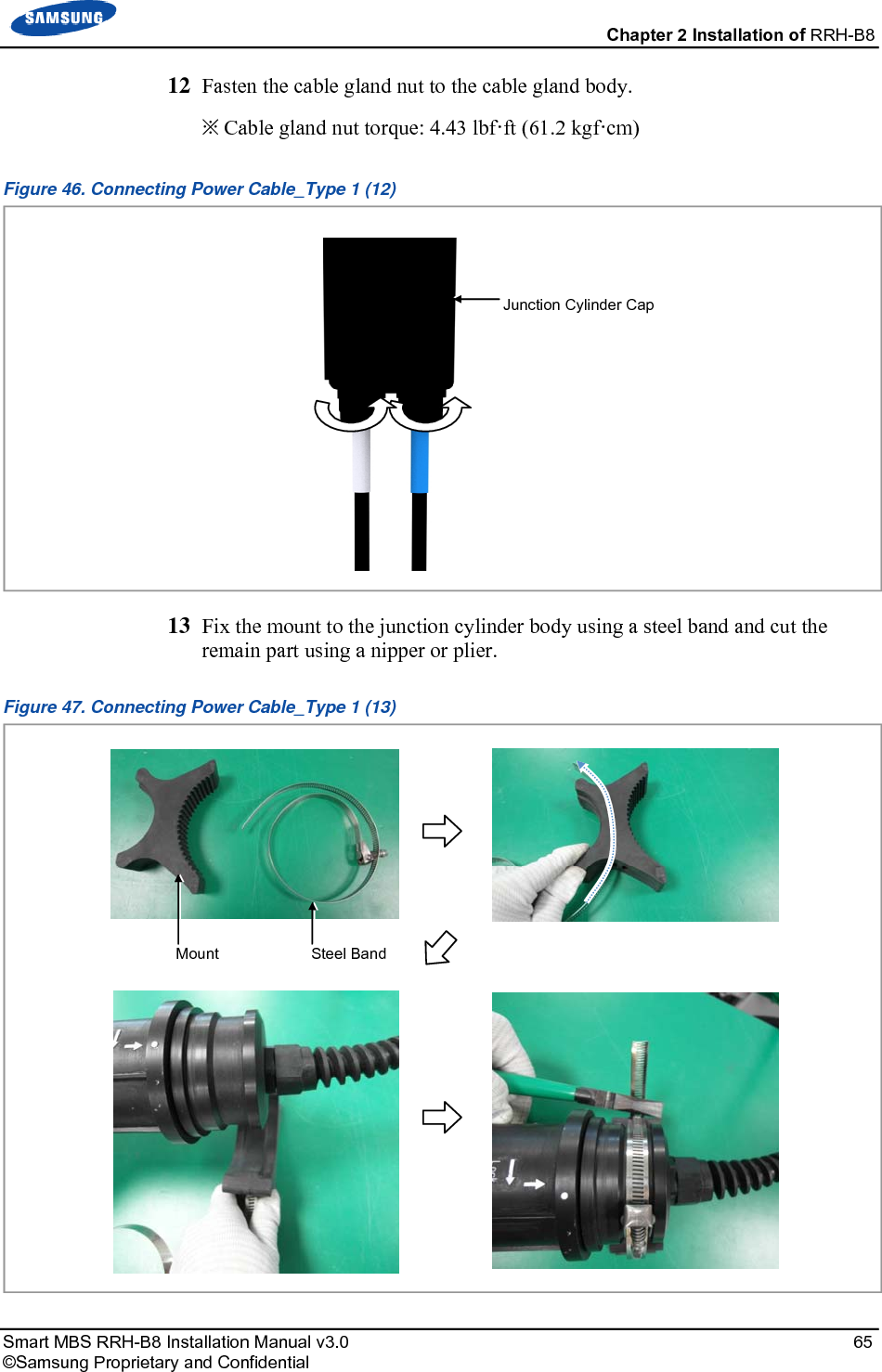 Chapter 2 Installation of RRH-B8 Smart MBS RRH-B8 Installation Manual v3.0 65 ©Samsung Proprietary and Confidential 12 Fasten the cable gland nut to the cable gland body. ※ Cable gland nut torque: 4.43 lbf·ft (61.2 kgf·cm) Figure 46. Connecting Power Cable_Type 1 (12) 13 Fix the mount to the junction cylinder body using a steel band and cut the remain part using a nipper or plier. Figure 47. Connecting Power Cable_Type 1 (13) Mount Steel BandJunction Cylinder Cap