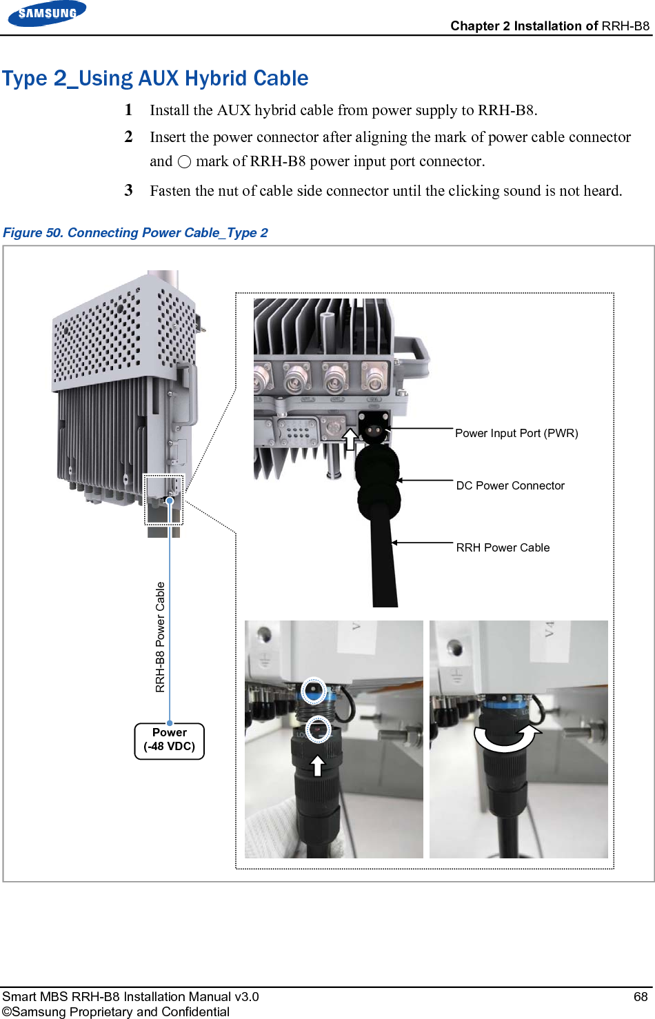  Chapter 2 Installation of RRH-B8 Smart MBS RRH-B8 Installation Manual v3.0   68 ©Samsung Proprietary and Confidential Type 2_Using AUX Hybrid Cable 1  Install the AUX hybrid cable from power supply to RRH-B8. 2  Insert the power connector after aligning the mark of power cable connector and ○ mark of RRH-B8 power input port connector. 3  Fasten the nut of cable side connector until the clicking sound is not heard. Figure 50. Connecting Power Cable_Type 2    Power (-48 VDC) RRH-B8 Power Cable  Power Input Port (PWR) DC Power Connector RRH Power Cable 